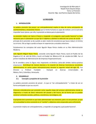 Investigación de Mercados II
Nayde Paula Zequita Zelaya
Tema: La Previsión
Docente: Mgr. José Ramiro Zapata Barrientos
“LIBEREMOS BOLIVIA” 1
LA PREVISIÓN
1. INTRODUCCIÓN
La palabra previsión (de prever: ver anticipadamente) implica la idea de cierta anticipación de
acontecimientos y situaciones futuras que la mente humana es capaz de realizar y sin la cual sería
imposible hacer planes: por ello, la previsión es básica para la planeación.
La previsión implica ver hacia el futuro y responde a la pregunta ¿qué puede hacerse? es base
necesaria para la planeación ya que fija el objetivo y plantea la selección de cursos de acción. El
principio de la previsión se da cuando un plan revela tal consistencia que busca reducir al mínimo
sus errores. Ello se logra cuando se basan en experiencias y estudios anteriores.
Estudiaremos los conceptos del autor Agustín Reyes Ponce citados en su libro Administración
Moderna.
Julio Agustín Miguel Reyes Ponce, conocido como Agustín Reyes Ponce, nació en Puebla de los
Ángeles el 12 de abril de 1916 y murió en Ciudad de México el 22 de octubre de 1988. Fue el
primer tratadista de Administración de empresas hispanoamericano.
Se le considera como la figura más importante en América Latina del ámbito teórico-práctico
empresarial. Contribuyó de manera decisiva a la creación de diversas licenciaturas económico
administrativas en varios países latinoamericanos durante la segunda mitad del siglo XX. Fue
Director y Profesor Fundador - Huésped en diversas Universidades de
México, Perú, Colombia y Venezuela.
2. DESARROLLO
2.1. Concepto y propósito de la previsión
La palabra previsión proviene de prever , lo que es “ver anticipadamente “ o tratar de ver en
forma anticipada lo que va a ocurrir.
Entonces entenderemos por previsión como aquella etapa del proceso administrativo donde se
diagnostica a través de datos relevantes del pasado y del futuro, de tal forma que se puedan
construir contextos sociales, políticos, económicos, tecnológicos, etc.
El propósito de la previsión es que todo administrador sea visionario, pero a la vez previsor, ya que
en la actualidad la única constante es el “cambio” y debemos estar preparados para enfrentarlo.
La previsión implica ver anticipadamente, y responde a la pregunta ¿qué puede hacerse?.
 