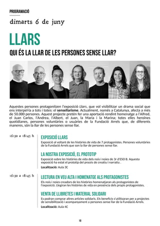 10
Aquestes persones protagonitzen l'exposició Llars, que vol visibilitzar un drama social que
ensinterpel·la a totsi totes: el sensellarisme. Actualment, només a Catalunya, afecta a més
de 50.000 persones. Aquest projecte pretén fer una aportació rendint homenatge a l'Alfred,
el Juan Carlos, l'Andrea, l'Albert, el Juan, la Maria i la Marina; totes elles heroïnes
quotidianes, persones voluntàries o usuàries de la Fundació Arrels que, de diferents
maneres, són la llar de lespersonessense llar.
L
lars
Q
uiéslallar delespersonessensellar?
E
xposicióllars
Exposició al voltant de leshistòriesde vida de 7 protagonistes. Personesvoluntàries
de laFundació Arrelsque son lallar de personessense llar.
16:30 a 18:45 h
lecturaenveualtaihom
ena
tgealsprotagonistes
Elsnoisi noiescreadorsde leshistòrieshomenatjaran alsprotagonistesde
l'exposició. Llegiran leshistòriesde vida en presènciadelspropisprotagonistes.
16:30 a 18:45 h
ventadellibretesim
a
terial solidari
Espodran comprar altresarticlessolidaris. Elsbeneficiss'utilitzaran per a projectes
de sensibilització i acompanyament apersonessense llar de laFundació Arrels.
Localització: Aula4C
lanostraexposició,el prototip
Exposició sobre leshistòriesde vida delsnoisi noiesde 3r d'ES
OB. Aquesta
exposició ha estat el prototip del procésde creatiu i narratiu .
Localització: Aula3C
dimarts 6 de juny
program
ació
 