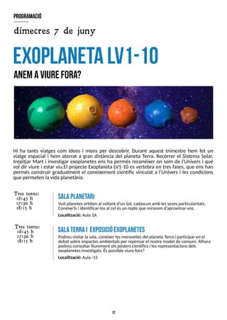 12
Hi ha tants viatges com idees i mons per descobrir. Durant aquest trimestre hem fet un
viatge espacial i hem aterrat a gran distància del planeta T
erra. Recórrer el S
istema S
olar,
trepitjar Mart i investigar exoplanetes ens ha permès reconèixer on som de l'Univers i què
vol dir viure i estar viu.El projecte Exoplaneta L
V1-10 es vertebra en tres fases, que ens han
permès construir gradualment el coneixement científic vinculat a l?
Univers i les condicions
que permeten la vidaplanetària.
E
xoplanetaL
V
1-10
anemaviurefora?
program
ació
dimecres 7 de juny
salaP
L
A
N
E
T
A
R
I
Vuit planetesorbiten al voltant d?
un S
ol, cadascun amb lessevesparticularitats.
Coneixe'lsi identificar-losal cel ésun repte que mirarem d?
aproximar-vos.
Localització: Aula1A
T res torns:
16:45 h
17:30 h
18:15 h
salaterrai exposicióexoplanetes
Podreu visitar lasala, conèixer lesmeravellesdel planetaT
erra i participar en el
debat sobre impactesambientalsper repensar el nostre model de consum. Alhora
podreu consultar lliurement elspòsterscientíficsi lesrepresentacionsdels
exoplanetesinvestigats. Éspossible viure fora?
Localització: Aula-15
T res torns:
16:45 h
17:30 h
18:15 h
 