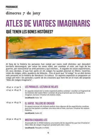 13
Al llarg de la història les persones han viatjat per raons molt distintes: per descobrir
territoris desconeguts, per salvar les seves vides, per conèixer el món, per fugir de les
guerres, per reencontrar-se amb personesa qui estimen? A vegadeslessevesexperiències,
els seus desitjos, el que han après en els viatges ha quedat plasmat en llibres: novel·les,
relats de viatges, atles, quaderns de bitàcola? Fins al punt que ?el viatge?és un dels temes
més presents en la història de literatura i la cultura. En aquesta exposició us proposem un
viatge pel món i les paraules a partir de les creacions que hem fet en el marc del projecte
?
Atlesde viatgesimaginaris?
.
atlesdeviatgesim
aginaris
quètenenlesboneshistòries?
E
l via
tge.T
allersdecreació
En aquest escenari elsvisitantspodran viure algunesde lesexperiènciescreatives
que enshan portat a conèixer una mica mésel món, escriure i il·lustrar lesnostres
històries.
Localització: Aules1C
16:45 a 18:45 h
m
ostrad'aquarel·les
Al passadísde 1r d'ES
Otrobareu una mostra de lesaquarel·lesque han il·lustrat el
llibre Atlesdeviatgesimaginarisproduït pelsnoisi noies.
Localització: Passadís1r d'ES
O
16:30 a 18:45 h
lesp
araules.lecturaderela
ts
En aquestaestació de lanostraexposició podreu conèixer i escoltar un fragment de
leshistòriesdel nostre llibre i conèixer de prop el procésque enshaportat a
imaginar, escriure i il·lustrar elsnostresrelats.
Localització: Aula -16
16:45 a 17:30 h
17:45 a 18:45 h
program
ació
dimecres 7 de juny
 