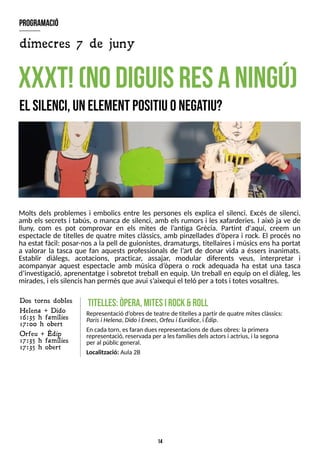 14
Molts dels problemes i embolics entre les persones els explica el silenci. Excés de silenci,
amb els secrets i tabús, o manca de silenci, amb els rumors i les xafarderies. I això ja ve de
lluny, com es pot comprovar en els mites de l?
antiga Grècia. Partint d'aquí, creem un
espectacle de titelles de quatre mites clàssics, amb pinzellades d?
òpera i rock. El procés no
ha estat fàcil: posar-nosa la pell de guionistes, dramaturgs, titellairesi músicsensha portat
a valorar la tasca que fan aquests professionals de l?
art de donar vida a éssers inanimats.
Establir diàlegs, acotacions, practicar, assajar, modular diferents veus, interpretar i
acompanyar aquest espectacle amb música d?
òpera o rock adequada ha estat una tasca
d?
investigació, aprenentatge i sobretot treball en equip. Un treball en equip on el diàleg, les
mirades, i elssilencishan permèsque avui s?
aixequi el teló per a totsi totesvosaltres.
xxxT
!(nodiguisresaningú)
el silenci,unelem
ent positiuonega
tiu?
titelles:òpera,m
itesirock&roll
Representació d?
obresde teatre de titellesapartir de quatre mitesclàssics:
Parisi Helena, Didoi Enees, Orfeui Eurídice, i Èdip.
En cada torn, esfaran duesrepresentacionsde duesobres: laprimera
representació, reservadaper alesfamíliesdelsactorsi actrius, i lasegona
per al públicgeneral.
Localització: Aula 2B
Dos torns dobles
H elena + Dido
16:35 h famílies
17:00 h obert
Orfeu + Èdip
17:35 h famílies
17:35 h obert
program
ació
dimecres 7 de juny
 