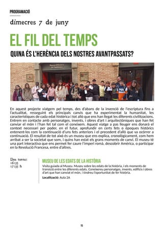 15
En aquest projecte viatgem pel temps, des d?
abans de la invenció de l'escriptura fins a
l?
actualitat, resseguint els principals canvis que ha experimentat la humanitat, les
característiquesde cadaedat històrica i tot allò que enshan llegat lesdiferentscivilitzacions.
Entrem en contacte amb personatges, invents, i obres d?
art i arquitectòniques que han fet
canviar el món i l?
han fet tal com el coneixem. Aquest viatge a pas lleuger ens donarà el
context necessari per poder, en el futur, aprofundir en certs fets o èpoques històrics
entenent-los com la continuació d?
uns fets anteriors i el precedent d?
allò que va ocórrer a
continuació. El resultat de tot això ésun museu que ensexplica, cronològicament, com hem
arribat a ser la societat que som, i quins han estat els grans moments de canvi. El museu té
una part interactiva que enspermet fer caure l?
imperi romà, descobrir Amèrica, o participar
en laRevolució Francesa, entre d?
altres.
el fil del tem
ps
Q
uinaésl'herènciadelsnostresavantp
assa
ts?
m
useudeleseda
tsdelahistòria
Visitaguiada al Museu. Museu sobre lesedatsde lahistòria, i elsmomentsde
transició entre lesdiferentsedats. Coneixereu personatges, invents, edificisi obres
d?
art que han canviat el món, i tindreu l?
oportunitat de fer història.
Localització: Aula 2A
Dos torns:
16:35
17:35 h
program
ació
dimecres 7 de juny
 