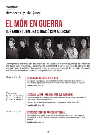 16
La comprensió profunda dels fets històrics i les seves causes i conseqüències no sempre és
una tasca fàcil, ni amable, i aproximar-se simplement a través de l'escolta activa és tan
necessari com insuficient. En aquest projecte ens hem proposat fer un acte d?
empatia
històricavivint en primerapersona la S
egonaGuerraMundial.
el m
ónenguerra
Q
U
ÈF
A
R
IE
ST
UE
NU
N
AS
IT
U
A
C
IÓ
C
O
MA
Q
U
E
S
T
A
?
program
ació
dimecres 7 de juny
exposiciósobreel procésdetreball
Exposició guiadasobre el procésde treball del projecte, incidint sobre la
temporització de lesdinàmiquesrealitzadesi l?
acompanyament de l'equip
docent.
Localització: Aula4C
16:30 a 18:45 h
T res torns:
1ª 16:45 a 17:25 h
2ª 17:25 a 18:05 h
3ª 18:05 a 18:45 h
lectura lliureixerradaam
belsautors/es
Espai per llegir de manerapausadarelatsi tenir la possibilitat de conversar
amb el seu autor/la sevaautora.
Horarisde personatgesdisponiblesa l?
entradade l?
aula de 4Ci 3B.
Localització: Aula 4B
lecturaderela
tsenveualta
En aquest espai podeu gaudir de lalecturade fragmentsdelsrelatsde la
veu delsseusprotagonistesi narradores/es, elsnoisi noiesde 4t d'ES
OB.
Localització: Aula 3C
16:30 a 18:45 h
 