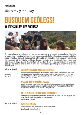 18
El nostre planeta segueix sent un gran desconegut per a la majoria de nosaltres. En aquest
projecte hem volgut aproximar-nosa la manera com treballen elsgeòlegs, desdel treball de
camp fins al de gabinet. Hem après a interpretar els missatges que amaguen les roques:
hem reconstruït la història geològica d?
alguns indrets, hem identificat riscos i ens hem
adonat de la importància de planificar el territori. Hem volgut reivindicar el patrimoni
geològic del nostre entorn amb la creació de diferents georutes per contribuir a la seva
preservació.
busquemgeÒ
legs!
qU
ÈE
N
SD
IU
E
NL
E
SR
O
Q
U
E
S
?
G
eorutaurbanaiitinerarisgeològics
Acompanya?
nsa fer una georutapel carrer Major, virtual o presencial. Volssaber
com esvaformar la muntanyade Montserrat i per què té aquestesformestan
peculiars?ConeixesElsDegotallsde Can Campanyà?I lahistòria geològicade
l?
ermitade S
ant Vicenç?
16:30 a 18:45 h
Georuta
17:30 h
taller d'identificacióderoques
Vine aidentificar roquesamb una clau dicotòmicai a descobrir quinainformació
amaguen. S
apsque lesroquesespoden transformar?Participa en un taller de
modelització del cicle de lesroquesi menja-te-les!
taller dem
apesiestructuresgeològiques
Participeu lliurement de lespropostescreadesper lesnoiesi elsnoisde quart per
entendre elsmapesi lesestructurestectòniques
Localització: Aula4B
evolucióhum
ana
Coneix elstretsmésrellevantsde l?
evolució humana.
Localització: PassadísAula4B
16:30 a 18:45 h
program
ació
dimecres 7 de juny
 