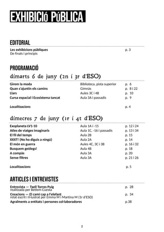 2
program
ació
dimarts 6 de juny (2n i 3r d'ESO)
Girem la moda
Quan s'ajuntin elscamins
Llars
Cursa espacial i Ecosistema tancat
Localitzacions
e
xhibiciópública
Biblioteca, pistasuperior
Gimnàs
Aules3Ci 4B
Aula3Ai passadís
p. 6
p. 8 i 22
p. 10
p. 9
p. 4
dimecres 7 de juny (1r i 4t d'ESO)
Exoplaneta L
V1-10
Atlesde viatgesimaginaris
El fil del temps
XXXT! (No ho diguisa ningú)
El món en guerra
Busquem geòlegs!
A compàs
Sense filtres
Localitzacions
Aula1Ai -15
Aula1C, -16 i passadís
Aula2B
Aula2A
Aules4C, 3Ci 3B
Aula4B
Aula3A
Aula3A
p. 12 i 24
p. 13 i 34
p. 15
p. 14
p. 16 i 32
p. 18
p. 20
p. 21 i 26
p. 5
articlesientrevistes
editorial
Entrevista ? Txell T
orresPuig
realitzadaper Betlem Cuesta
Creacions? El camí cap a l'elefant
relat escrit i il·lustrat per Emma M i MartinaM (1r d'ES
O)
Agraïmentsa entitatsi personescol·laboradores
p. 28
p. 34
p.38
Lesexhibicionspúbliques
De finalsi principis
p. 3
 