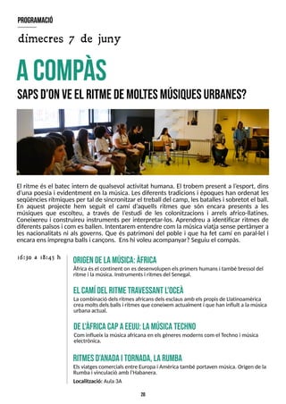 20
El ritme és el batec intern de qualsevol activitat humana. El trobem present a l?
esport, dins
d?
una poesia i evidentment en la música. Les diferents tradicions i èpoques han ordenat les
seqüènciesrítmiquesper tal de sincronitzar el treball del camp, lesbatallesi sobretot el ball.
En aquest projecte hem seguit el camí d?
aquells ritmes que són encara presents a les
músiques que escolteu, a través de l?
estudi de les colonitzacions i arrels africo-llatines.
Coneixereu i construireu instruments per interpretar-los. Aprendreu a identificar ritmes de
diferentspaïsosi com esballen. Intentarem entendre com la músicaviatjasense pertànyer a
les nacionalitats ni als governs. Que és patrimoni del poble i que ha fet camí en paral·lel i
encaraensimpregnaballsi cançons. Enshi voleu acompanyar?S
eguiu el compàs.
acom
pàs
S
apsd?
onveel ritm
edem
oltesm
úsiquesurbanes?
origendelam
úsica:àfrica
Àfrica ésel continent on esdesenvolupen elsprimershumansi també bressol del
ritme i lamúsica. Instrumentsi ritmesdel S
enegal.
16:30 a 18:45 h
ritm
esd'anadaitornada,L
arum
ba
Elsviatgescomercialsentre Europai Amèrica també portaven música. Origen de la
Rumba i vinculació amb l?
Habanera.
Localització: Aula3A
el cam
ídel ritm
etravessant l'oceà
Lacombinació delsritmesafricansdelsesclausamb elspropisde Llatinoamèrica
creamoltsdelsballsi ritmesque coneixem actualment i que han influït alamúsica
urbanaactual.
del'àfricacapaeeuu:lam
úsicatechno
Com influeix lamúsica africanaen elsgèneresmodernscom el T
echno i música
electrònica.
program
ació
dimecres 7 de juny
 