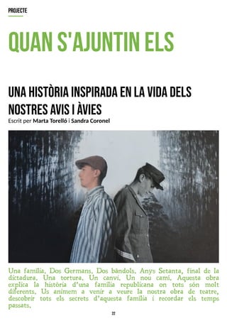22
quans'ajuntinels
unahistòriainspiradaenlavidadels
nostresavisiàvies
Una família. Dos Germans. Dos bàndols. Anys Setanta, final de la
dictadura. Una tortura. Un canvi. Un nou camí. Aquesta obra
explica la història d?una família republicana on tots són molt
diferents. Us animem a venir a veure la nostra obra de teatre,
descobrir tots els secrets d?aquesta família i recordar els temps
passats.
projecte
Escrit per Marta T
orelló i Sandra Coronel
 
