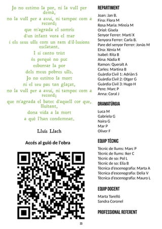 23
Accésal guió de l'obra
Jo no estimo la por, ni la vull per
demà,
no la vull per a avui, ni tampoc com a
record;
que m'agrada el somrís
d'un infant vora el mar
i els seus ulls com un ram d'il·lusions
esclatant.
I si canto trist
és perquè no puc
esborrar la por
dels meus pobres ulls.
Jo no estimo la mort
ni el seu pas tan glaçat,
no la vull per a avui, ni tampoc com a
record;
que m'agrada el batec d'aquell cor que,
lluitant,
dona vida a la mort
a què l'han condemnat.
L luís L lach
R
epartim
ent
Joan: Jan B.
Fina: Flora M
RosaMaria: Mireia M
Oriol: Gisela
S
enyor Ferrer: Martí X
S
enyora Ferrer: CarlaB.
Pare del senyor Ferrer: JonàsM
Elna: XèniaM
Isabel: RitaB
Aina: Nàdia R
Ramon: Queralt A
Carles: Martina B
Guàrdia Civil 1: Adriàn S
Guàrdia Civil 2: Otger G
Guàrdia Civil 3: Hugo H
Pere: Marc P
Anna: Coral J
D
ram
atúrgia
Luca M
Gabriela G
NairaG
Mar P
Oliver F
E
quiptècnic
T
ècnic de llums: Marc P
T
ècnic de llums: Iker C
T
ècnic de so: Pol L
T
ècnic de so: Elia B
T
ècnicad?
escenografia: Marta A
T
ècnicad?
escenografia: DeliaV
T
ècnicad?
escenografia: Mauro L
E
Q
U
IPD
O
C
E
N
T
Marta T
orelló
S
andra Coronel
P
rofessional referent
 