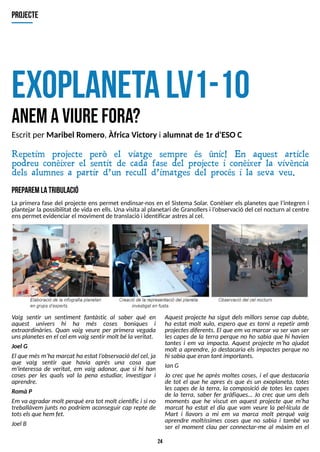 24
exoplanetalv1-10
anemaviurefora?
Repetim projecte però el viatge sempre és únic! En aquest article
podreu conèixer el sentit de cada fase del projecte i conèixer la vivència
dels alumnes a partir d?un recull d?imatges del procés i la seva veu.
projecte
Escrit per Maribel Romero, Àfrica Victory i alumnat de 1r d'ESOC
P
R
E
P
A
R
E
ML
AT
R
IB
U
L
A
C
IÓ
La primera fase del projecte ens permet endinsar-nos en el S
istema S
olar. Conèixer els planetes que l?
integren i
plantejar la possibilitat de vida en ells. Una visita al planetari de Granollersi l?
observació del cel nocturn al centre
enspermet evidenciar el moviment de translació i identificar astresal cel.
Vaig sentir un sentiment fantàstic al saber què en
aquest univers hi ha més coses boniques i
extraordinàries. Quan vaig veure per primera vegada
unsplanetesenel cel emvaigsentir molt béla veritat.
J
oel G
El que mésm?
ha marcat ha estat l?
observaciódel cel, ja
que vaig sentir que havia après una cosa que
m'interessa de veritat, em vaig adonar, que si hi han
coses per les quals val la pena estudiar, investigar i
aprendre.
Romà P
Em va agradar molt perquè era tot molt científici si no
treballàvem juntsno podríem aconseguir cap repte de
totselsquehemfet.
J
oel B
Aquest projecte ha sigut dels millors sense cap dubte,
ha estat molt xulo, espero que es torni a repetir amb
projectesdiferents. El que em va marcar va ser van ser
lescapesde la terra perque no ho sabia que hi havien
tantes i em va impacta. Aquest projecte m?
ha ajudat
molt a aprendre, jo destacaria elsimpactesperque no
hi sabia queerantant importants.
IanG
J
o crec que he après moltes coses, i el que destacaria
de tot el que he apres és que és un exoplaneta, totes
les capes de la terra, la composició de totes les capes
de la terra, saber fer gràfiques? J
o crec que uns dels
moments que he viscut en aquest projecte que m?
ha
marcat ha estat el dia que vam veure la pel·lícula de
Mart i llavors a mi em va marca molt perquè vaig
aprendre moltíssimes coses que no sabia i també va
ser el moment clau per connectar-me al màxim en el
 