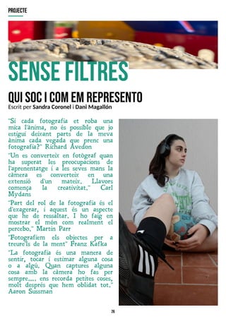 26
sensefiltres
quisocicomemrepresento
"Si cada fotografia et roba una
mica l'ànima, no és possible que jo
estigui deixant parts de la meva
ànima cada vegada que prenc una
fotografia?" Richard Avedon
"Un es converteix en fotògraf quan
ha superat les preocupacions de
l'aprenentatge i a les seves mans la
càmera es converteix en una
extensió d'un mateix. Llavors
comença la creativitat." Carl
Mydans
"Part del rol de la fotografia és el
d'exagerar, i aquest és un aspecte
que he de ressaltar. I ho faig en
mostrar el món com realment el
percebo." Martin Parr
"Fotografiem els objectes per a
treure'ls de la ment" Franz Kafka
"La fotografia és una manera de
sentir, tocar i estimar alguna cosa
o a algú. Quan captures alguna
cosa amb la càmera ho fas per
sempre? . ens recorda petites coses,
molt després que hem oblidat tot."
Aaron Sussman
projecte
Escrit per Sandra Coronel i Dani Magallón
 