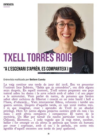 28
txell torresR
oig
?
Al?
escenaris?
aprèn,escom
p
arteixi
La vaig conèixer una tarda de juny del 2018. Ens va presentar
l?estimat Iaco Subirats. ?Sabia que us entendríeu?, ens diria alguns
anys després. En aquell moment, T xell estava preparant una peça
teatral sobre les dones i la seva relació amb el saber i el seu paper
a la universitat. V am parlar de teatre, de persones que havien
sabut obrir escletxes de llibertat i creació en un món hostil i bell a
l?hora, d?educació? V am intercanviar llibres, referents i també uns
quants somnis. Després d?aquella tarda, en van venir moltes més.
I és que imaginar, crear i aprendre de T xell és un absolut
privilegi. Hem fet juntes alguns projectes escènics amb els nois i les
noies i amb altres companys i companyes: El teatre de la
memòria, Un Mar per tornar (la nostra particular versió de la
Odissea), Elements? I cada vegada que la veig mirar, escoltar,
ballar i fer emergir en els altres la potència que tenim els humans
per crear i expressar, amb el cos i la paraula, em sento més
agraïda d?aquell encontre una tarda de juny qualsevol.
entrevista
Entrevistarealitzadaper Betlem Cuesta
 