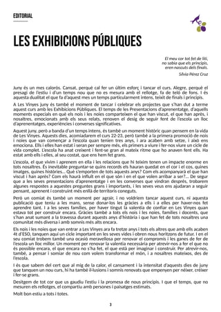 3
editorial
Juny és un mes calorós. Cansat, perquè cal fer un últim esforç i tancar el curs. Alegre, perquè el
presagi de l?
estiu i d?
un temps nou que no es mesura amb el rellotge, fa de teló de fons. I és
aquestadualitat el que fa d?
aquest mesun tempsparticularment intens, teixit de finalsi principis.
A Les Vinyes juny és també el moment de tancar i celebrar els projectes que s?
han dut a terme
aquest curs amb les Exhibicions Públiques. El temps de les Presentacions d?
aprenentatge, d?
aquells
moments especials en què els nois i les noies comparteixen el que han viscut, el que han après, i
nosaltres, emocionats amb els seus relats, renoven el desig de seguir fent de l?
escola un lloc
d?
aprenentatges, experiènciesi conversessignificatives.
Aquest juny, però a banda d?
un tempsintens, éstambé un moment històric quan pensem en la vida
de LesVinyes. Aquestsdies, acomiadarem el curs22-23, però també a la primera promoció de nois
i noies que van començar a l?
escola quan tenien tres anys, i ara acaben amb setze, i això ens
emociona. Ellsi elleshan estat i seran per sempre més, elsprimersa viure i fer-nosviure un cicle de
vida complet. L
?
escola ha anat creixent i fent-se gran al mateix ritme que ho anaven fent ells. Ha
estat amb ellsi elles, al seu costat, que enshem fet grans.
L
?
escola, el que vivim i aprenem en ella i les relacions que hi teixim tenen un impacte enorme en
tots nosaltres. És inevitable preguntar-se quins records els hauran quedat en el cor i el cos, quines
imatges, quineshistòries? Què s?
emporten de totsaquestsanys? Com elsacompanyarà el que han
viscut i han après? Com els haurà influït en el que són i en el que volen arribar a ser?? De segur
que a les seves presentacions d?
aprenentatge i en les converses que vindran després, trobarem
algunes respostes a aquestes preguntes grans i importants, i les seves veus ens ajudaran a seguir
pensant, aprenent i construint mésenllàde territorisconeguts.
Però un comiat és també un moment per agrair, i no voldríem tancar aquest curs, ni aquesta
publicació que teniu a les mans, sense donar-los les gràcies a ells i a elles per haver-nos fet
aprendre tant. I a les seves famílies, per haver tingut la valentia de confiar en Les Vinyes quan
estava tot per construir encara. Gràcies també a tots els nois i les noies, famílies i docents, que
s?
han anat sumant a la travessa durant aquests anys d?
història i que han fet de tots nosaltres una
comunitat mésdiversa i amb somnismésaltsencara.
Elsnoisi lesnoiesque van entrar a LesVinyesara fa tretze anysi totselsaltresque amb ellsacaben
4t d?
ES
O, tanquen aquí un cicle important en lessevesvidesi obren noushoritzonsde futur. I en el
seu comiat trobem també una ocasió meravellosa per renovar el compromís i les ganes de fer de
l?
escola un lloc millor. Un moment per renovar la valentia necessària per atrevir-nosa fer el que no
és possible encara, el que encara no s?
ha fet, el que està per imaginar i construir. Per atrevir-nos,
també, a pensar i somiar de nou com volem transformar el món, i a nosaltres mateixos, des de
l?
escola.
I és que sabem del cert que al mig de la calor, el cansament i la intensitat d?
aquests dies de juny
que tanquen un nou curs, hi ha també il·lusionsi somnisrenovatsque empenyen per néixer, créixer
i fer-se grans.
Desitgem de tot cor que us gaudiu l?
estiu i la promesa de nous principis. I que el temps, que no
mesuren elsrellotges, el compartiu amb personesi paisatgesestimats.
Molt bon estiu a totsi totes.
lesexhibicionspúbliques
El meucor tot fet deliti,
nosabia queelsprincipis,
erennascutsdelsfinals.
S
ílvia PérezCruz
 