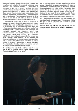 30
peça teatral entren en joc moltes coses. Els egos, les
emocions, els criteris, els moments vitals de cada
persona... Els alumnes aprenen a escoltar-se, a
gestionar el seu ego, a cedir, a regular les seves
emocions i a conèixer-se més a ellsmateixos. Juguen a
ser qui no són buscant la veritat d?
uns personatges,
d?
uns gestos, d?
unes emocions que els ajuda a créixer.
Aprenen a gestionar els entrebancs i les frustracions
que esvan trobant, s?
han de posar d?
acord pel bé de la
creació i això els és un repte ja que no sempre
treballen amb lespersonesque tenen mésafinitat.
És emocionant veure com a dalt de l?
escenari a
vegades els seus rols canvien, es recol·loquen en un
altre lloc. Per a ells és alliberador ja que just es troben
en un moment vital en el qual estan buscant el seu lloc
i s?
estan construint com a persones. En la creació d?
una
peça teatral tots i cadascun dels que hi participen són
essencials perquè tot funcioni, tenen una
corresponsabilitat i això acaba generant nous vincles
que potser, d?
una altra manera, no s?
haguessin
establert. A l?
escenari s?
estima, s?
aprèn i es comparteix
d?
una manera molt especial. En el moment de
l?
estrena, molts cops es produeix com una catarsi on
tota la feina i el què han viscut durant tot el procés
creatiu es comprèn i prèn sentit. En acabar el procés,
s'adonen de tot el viatge artístic i emocional que han
fet plegats. Quan passaaixò, ésmeravellós
A nosaltres ens encantarà continuar creant al teu
costat. Hi ha alguna idea o algun projecte que
t?
agradaria que féssim en un futur?
Em fa molt feliç sentir això! Em venen el cap moltes
coses. M?
agradaria fer alguna creació on els alumnes
descobreixin textos que parlin de dones de diferents
èpoques i escrits per elles. T
ambé m?
agradaria partir
d?
una obra ja escrita sobre un tema que els pugui
interessar i que els connecti amb la realitat actual, i
treballar-la per crear la seva pròpia versió. T
ambé
m?
encantaria fer una obrade creació col·lectiva apartir
de reflexionsi experiènciesseves, o del seu entorn?
Buf? A mi també m?
encantaria tirar endavant tot això
que dius, i estic segura que a LesVinyes no soc l?
única.
Ara que ja som al juny, crec que hauríem de quedar
algunatarda, no?
Gràcies, Txell, de tot cor, per tot el que ens han
regalat i per tot el que hasfet créixer a LesVinyes.
 