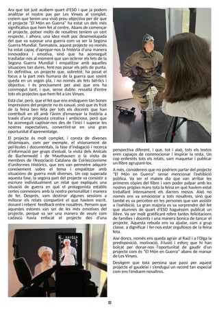 33
Ara que tot just acabem quart d?
ES
O i que ja podem
analitzar el nostre pas per Les Vinyes al complet,
creiem que tenim una visió prou objectiva per dir que
el projecte ?El Món en Guerra? ha estat un dels més
significatiusque hem fet al centre. Abans de començar
el projecte, potser molts de nosaltres teníem un cert
respecte, i alhora, una idea molt poc desenvolupada
del que va suposar una guerra com va ser la S
egona
Guerra Mundial. T
anmateix, aquest projecte no només
ha estat capaç d?
apropar-nos la història d?
una manera
innovadora i emotiva, sinó que ha aconseguit
traslladar-nosal moment que van ocórrer elsfetsde la
S
egona Guerra Mundial i empatitzar amb aquelles
situacions tan dures, fent-nos posar els pèls de punta.
En definitiva, un projecte que, sobretot, ha posat el
focus a la part més humana de la guerra que sovint
queda en un segon pla, i no només als fets bèl·lics i
objectius. I és precisament per això que ens ha
commogut tant, i que, sense dubte, ressalta d?
entre
totselsprojectesque hem fet aLesVinyes.
Està clar, però, que el fet que ensenduguem tan bones
impressionsdel projecte no éscasual, sinó que ésfruit
de la feina ben feta per tots els docents que han
contribuït en ell amb l?
ànim d?
ensenyar la història a
través d?
una proposta creativa i ambiciosa, però que
ha aconseguit captivar-nos des de l?
inici i superar les
nostres expectatives, convertint-se en una gran
oportunitat d'aprenentatge.
El projecte és molt complet, i consta de diverses
dinàmiques, com per exemple, el visionament de
pel·lícules i documentals, la fase d?
indagació i recerca
d?
informació per grups d?
estudi, la visita dels Amicals
de Buchenwald i de Mauthausen o la visita de
membres de l?
Associació Catalana de Col·leccionisme
d?
uniformes Històrics, que ens van permetre adquirir
coneixement sobre el tema i empatitzar amb
situacions de guerra molt diverses. Un cop superada
aquesta fase, la segona part del projecte va consistir a
escriure individualment un relat que expliqués una
situació de guerra en què el protagonista establís
certes connexions amb la nostra personalitat i manera
de fer. Després, vam destinar algunes sessions a
millorar els relats compartint el que havíem escrit,
donant i rebent feedback entre nosaltres. Pensem que
aquestes estones van ser de les més emotives del
projecte, perquè va ser una manera de veure com
cadascú havia enfocat el projecte des d?
una
perspectiva diferent, i que, tot i això, tots els textos
eren capaços de commocionar i inspirar la resta. Un
cop enllestits tots els relats, vam maquetar i publicar
un llibre agrupant-los.
A més, considerem que no podríem parlar del projecte
?El Món en Guerra? sense mencionar l?
exhibició
pública. Va ser el mateix dia que van arribar les
primeres còpies del llibre i vam poder palpar amb les
nostrespròpiesmanstota la feina en què havíem estat
treballant intensament els darrers mesos. Això no
només ens va emocionar a tots nosaltres, sinó que
també es va percebre en les persones que van assistir
a l?
exhibició. La gran majoria es va sorprendre del fet
que alumnes de quart d?
ES
O haguéssim publicat un
llibre. Va ser molt gratificant rebre tantes felicitacions
de famílies i docents i una manera bonica de tancar el
projecte. Aquesta rebuda ens va ajudar, com a grup
classe, a dignificar i fer-nos estar orgullosos de la feina
feta.
Així doncs, només ens queda agrair al Raúl i a l?
Olga la
predisposició, motivació, il·lusió i esforç que hi han
bolcat per donar-nos l'oportunitat de gaudir d?
un
projecte com és ?El Món en Guerra? abans de marxar
de LesVinyes.
Desitgem que tota persona que passi per aquest
projecte el gaudeixi i s?
endugui un record tan especial
com ensl?
enduem nosaltres.
 
