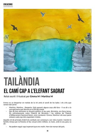 34
tailàndia
el cam
ícapal'elefant sagra
t
creacions
Relat escrit i il·lustrat per Emma M i Martina M
Emma es va despertar en meitat de la nit amb el soroll de les bales i els crits que
venien del carrer.
- Martina, Martina? Desperta. Està passant alguna cosa allà fora - li va dir a la
sevagermanaque dormiaen el llit del costat.
- Des de feia setmanes la situació política al seu país, Birmània, era força tensa.
Els enfrontaments entre l'Exèrcit de Birmània i les milícies de l'Exèrcit
d'Alliberament Nacional Karen, eren constants i Emma, Martina i elsseus pares
estaven cadacop mésespantatsi tristos.
Aquella nit de principisd?
abril els combatsvan començar a ser més cruents i mentre la
família mirava per la finestra el foc creuat entre militars, la mare, amb la veu greu va
dir:
- No podem seguir aquí esperant que ensmatin. Hem de marxar del país.
 
