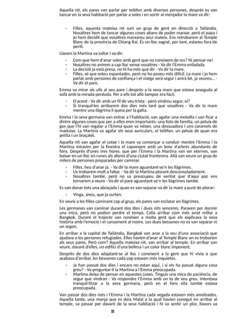 35
Aquella nit, els pares van parlar per telèfon amb diverses persones, després es van
tancar en lasevahabitació per parlar a solesi en sortir al menjador lamare vadir:
- Filles, aquesta mateixa nit surt un grup de gent en direcció a T
ailàndia.
Nosaltres hem de tancar algunes coses abans de poder marxar, però el papa i
jo hem decidit que vosaltres marxareu avui mateix. Ens retrobarem al T
emple
Blanc de la província de Chiang Rai. Ésun lloc sagrat, per tant, estareu fora de
perill.
LlavorslaMartina vasaltar i vadir:
- Com que hem d'anar solesamb gent que no coneixem de res?Ni pensar-ne!
- Nosaltresno anirem acap llocsense vosaltres- Vadir l?
Emma enfadada.
- Ladecisió ja estàpresa, no hi ha mésque dir - Vadir lamare.
- Filles, sé que esteu espantades, però no ho poseu mésdifícil. La mare i jo hem
parlat amb personesde confiança i el viatge serà segur i anirà bé, ja veureu? -
Vadir el pare.
Emma va mirar als ulls al seu pare i després a la seva mare que estava asseguda al
sofà amb lamirada perduda. Per a ellstot allò tampoc erafàcil.
- D'acord - Vadir amb un fil de veu trista - però vindreu segur, oi?
- S
i tranquil·les arribarem dos dies més tard que vosaltres - Va dir la mare
mentre una llàgrima li queiaper lagalta.
Emma i la seva germana van entrar a l?
habitació, van agafar una motxilla i van ficar a
dintre algunescosesque per a elleseren importants: una foto de família, un peluix de
gos que l?
hi van regalar a l?
Emma quan va néixer, una dessuadora i uns caramels de
maduixa. La Martina va agafar els seus auriculars, el telèfon, un peluix de quan era
petita i un braçalet.
Aquella nit van agafar el cotxe i la mare va començar a conduir mentre l?
Emma i la
Martina miraven per la finestra el capvespre amb un bosc d?
arbres abundants de
fons. Després d'unes tres hores, que per l?
Emma i la Martina van ser eternes, van
baixar en un lloc en runesalsaforesd?
una ciutat fronterera. Allà van veure un grup de
milersde personespreparadesper caminar.
- Filles, heu d'anar ja. - Vadir la mare aguantant-se'n lesllàgrimes.
- Ustrobarem molt a faltar. - Vadir laMartina plorant desconsoladament.
- Nosaltres també, però no us preocupeu de veritat que d'aquí poc ens
tornarem a veure - Vadir el pare aguantant-se?
n lesllàgrimestambé.
Esvan donar totsunaabraçada i quan esvan separar vadir la mare a punt de plorar:
- Vinga, aneu, que ja surten.
En veure a lesfillescaminant cap al grup, elsparesvan esclatar en llàgrimes.
Les germanes van caminar durant dos dies i dues nits senceres. Paraven per dormir
una mica, però no podien perdre el temps. Calia arribar com més aviat millor a
Bangkok. Durant el trajecte van conèixer a molta gent que els explicava la seva
història amb l?
emoció i el cansament al rostre. Lesduesbessonesno esvan separar ni
un segon.
En arribar a la capital de T
ailàndia, Bangkok van anar a la seu d?
una associació que
ajudava a lespersonesrefugiades. Elleshavien d?
anar al T
emple Blanc on estrobarien
als seus pares. Però com? Aquella mateixa nit, van arribar al temple. En arribar van
veure, davant d?
elles, un edifici d?
unabellesai un color blancimponent.
Després de dos dies adaptant-se al lloc i coneixent a la gent que hi vivia o que
acabava d?
arribar, lesbessonescada cop estaven mésinquietes.
- Ja han passat dos dies i encara no estan aquí, i si els ha passat alguna cosa
greu?- Vapreguntar-li la Martinaa l?
Emmapreocupada.
- Martina deixa de pensar en aquestescoses. Tinguisuna mica de paciència, de
segur que vindran - Va respondre l?
Emma amb un to de veu greu. Intentava
tranquil·litzar a la seva germana, però en el fons ella també estava
preocupada.
Van passar dos dies més i l?
Emma i la Martina cada vegada estaven més amoïnades.
Aquella tarda, una monja que es deia Malai a la qual havien conegut en arribar al
temple, va passar per davant de la seva habitació i hi va sentir un plor, llavors va
 