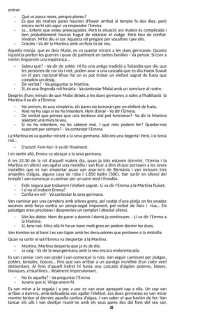 36
entrar:
- Què uspassanoies, perquè ploreu?
- És que els nostres pares haurien d'haver arribat al temple fa dos dies, però
encarano hi són aquí- varespondre l?
Emma.
- Ja? Entenc que esteu preocupades. Però la situació ara mateix és complicada i
ben probablement hauran hagut de retardar el viatge. Però heu de confiar.
Vindran. M?
ho diu el cor. Aquestanit pregaré per vosaltresi per ells.
- Gràcies- Vadir laMartinaamb un fluix to de veu.
Aquella monja, que es deia Malai, es va quedar mirant a les dues germanes. Quanta
injustícia porten lesguerresi quan de patiment en tantesfamílies- Va pensar. S
i com a
mínim tinguessin una esperança?
- S
abeu què? - Va dir de sobte. Hi ha una antiga tradició a T
ailàndia que diu que
lespersonesde cor bo i net, poden anar a una cascada que esdiu Haew S
uwat
en el parc nacional Khao Y
ai on es pot trobar un elefant sagrat de fusta que
compleix un desig.
- De veritat?- Vapreguntar laMartina.
- S
í, ésunallegendamil·lenària- Vacontestar Malai amb un somriure al rostre.
Després d?
uns minuts de què Malai deixés a les dues germanes a soles a l'habitació la
Martina li vadir al?
Emma:
- No anirem, ésuna ximpleria, elsparesno tornaran per un elefant de fusta.
- Això no ho sapssi no ho intentem. Hem d?
anar - Vadir l?
Emma.
- De veritat que penses que una bestiesa així pot funcionar?- Va dir la Martina
aixecant unamica laveu.
- S
i no ho intentem, no ho sabrem mai. I què més podem fer? Quedar-nos
esperant per sempre?- Vacontestar l?
Emma.
La Martina esva quedar mirant a la seva germana. Allò era una bogeria! Però, i si tenia
raó?
- D?
acord. Fem-ho!- li vadir finalment.
I en sentir allò, Emmavaabraçar a lasevagermana.
A les 22:30 de la nit d'aquell mateix dia, quan ja tots estaven dormint, l?
Emma i la
Martina en silenci van agafar una motxilla i van ficar a dinsel que portaven a lesseves
motxilles que es van emportar quan van anar-se'n de Birmània i van incloure tres
ampolles d?
aigua, alguna cosa de roba i 1.850 baths (50?). Van sortir en silenci del
temple i van començar a caminar per un camí verd i frondós.
- Esticseguraque trobarem l?
elefant sagrat.- Li vadir l?
Emma alaMartina fluixet.
- I si no el trobem Emma?
- Confiaen mi! - Vacontestar lasevagermana.
Van caminar per una carretera amb arbresgrans, pel costat d?
una platja on les onades
xocaven amb força contra un penya-segat imponent, pel costat de llacs i rius? Els
paisatgeseren preciososi desprenien un complet i absolut silenci.
- S
ón lesdotze. Hem de parar a dormir i demà ja continuem. - Li va dir l?
Emma a
laMartina.
- S
í, tensraó. Miraallàhi haun banc molt gran on podem dormir lesdues.
Van tombar-se al banc i esvan tapar amb lesdessuadoresque portaven a lamotxilla.
Quan vasortir el sol l?
Emmavadespertar a laMartina.
- Martina, Martinadesperta que jaésde dia.
- Javaig- Vadir lasevagermanaamb laveu encaraendormiscada.
Esvan canviar com van poder i van començar la ruta. Van seguir caminant per platges,
pobles, temples, boscos? Fins que van arribar a un paratge increïble d?
un color verd
desbordant. Al fons d?
aquell indret hi havia una cascada d?
aigües potents, blaves,
blanques, cristal·lines? Realment impressionant.
- No ésaquella?- Vapreguntar l?
Emma
- Jurariaque sí. Vinga anem-hi.
Es van mirar a la vegada i a poc a poc es van anar apropant cap a ella. Un cop van
arribar a darrere, amb delicadesa van agafar l?
elefant. Les dues germanes es van mirar
mentre tenien al darrere aquella cortina d?
aigua, i van saber el que havien de fer: Van
tancar els ulls i van desitjar reunir-se amb els seus pares des del fons del seu cor.
 