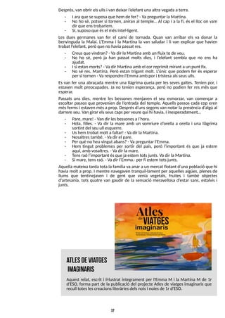 37
Després, van obrir elsullsi van deixar l?
elefant unaaltra vegadaaterra.
- I ara que se suposa que hem de fer?- Va preguntar laMartina.
- No ho sé, potser si tornen, aniran al temple? Al cap i a la fi, és el lloc on vam
dir que enstrobaríem.
- S
í, suposo que ésel mésintel·ligent.
Les dues germanes van fer el camí de tornada. Quan van arribar els va donar la
benvinguda la Malai. L
?
Emma i la Martina la van saludar i li van explicar que havien
trobat l?
elefant, però que no havia passat res.
- Creusque vindran?- Vadir laMartinaamb un fluix to de veu.
- No ho sé, però ja han passat molts dies, i l?
elefant sembla que no ens ha
ajudat.
- I si estan morts?- Vadir Martinaamb el cor reprimit mirant aun punt fix.
- No sé res, Martina. Però estan trigant molt. L
?
únic que podem fer és esperar
per si tornen - Varespondre l?
Emma amb por i tristesa alsseusulls.
Es van fer una abraçada mentre una llàgrima queia per les seves galtes. T
enien por, i
estaven molt preocupades. Ja no tenien esperança, però no podien fer res més que
esperar.
Passats uns dies, mentre les bessones menjaven el seu esmorzar, van començar a
escoltar passos que provenien de l?
entrada del temple. Aquells passos cada cop eren
mésfermsi estaven mésa prop. Desprésd?
unssegonsvan notar la presència d'algú al
darrere seu. Van girar elsseuscapsper veure qui hi havia, I inesperadament?
- Pare, mare! - Van dir lesbessonesal?
hora.
- Hola, filles. - Va dir la mare amb un somriure d?
orella a orella i una llàgrima
sortint del seu ull esquerre.
- Ushem trobat molt afaltar! - Vadir laMartina.
- Nosaltrestambé. - Vadir el pare.
- Per què no heu vingut abans?- Vapreguntar l'Emma.
- Hem tingut problemes per sortir del país, però l'important és que ja estem
aquí, amb vosaltres. - Vadir lamare.
- T
ensraó l?
important ésque ja estem totsjunts. Vadir laMartina.
- S
í mare, tensraó. - Vadir l?
Emma.- per fi estem totsjunts.
Aquella mateixa tarda tota la família va anar a un mercat flotant d?
una població que hi
havia molt a prop. I mentre navegaven tranquil·lament per aquelles aigües, plenes de
llums que tentinejaven i de gent que venia vegetals, fruites i també objectes
d?
artesania, tots quatre van gaudir de la sensació meravellosa d?
estar sans, estalvis i
junts.
atlesdeviatges
im
aginaris
Aquest relat, escrit i il·lustrat íntegrament per l'Emma M i la Martina M de 1r
d'ES
O, forma part de la publicació del projecte Atles de viatges imaginaris que
recull toteslescreacionsliteràriesdelsnoisi noiesde 1r d'ES
O.
 