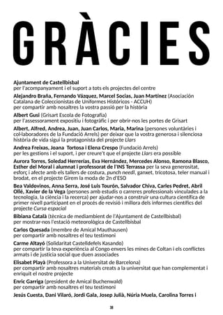38
gr àcies
Ajuntament de Castellbisbal
per l'acompanyament i el suport a totselsprojectesdel centre
Alejandro Braña, Fernando Vázquez, Marcel Socias, Juan Martínez(Asociación
Catalanade Coleccionistasde UniformesHistóricos- ACCUH)
per compartir amb nosaltreslavostra passió per lahistòria
Albert Gusi (Grisart Escolade Fotografia)
per l'assessorament expositiu i fotogràfici per obrir-noslesportesde Grisart
Albert, Alfred, Andrea, Juan, Juan Carlos, Maria, Marina (personesvoluntàriesi
col·laboradoresde laFundació Arrels) per deixar que lavostra generosa i silenciosa
històriade vida sigui laprotagonistadel projecte Llars
Andrea Freixas, Joana T
ortosa i Elena Crespo (Fundació Arrels)
per lesgestionsi el suport, i per creure't que el projecte Llarsera possible
Aurora T
orres, Soledad Herrerías, E
va Hernández, MercedesAlonso, Ramona Blasco,
Esther del Moral i alumnat i professorat de l'INST
errassa per lasevagenerositat,
esforçi afecte amb elstallersde costura, punchneedl, ganxet, tricotosa, teler manual i
brodat, en el projecte Girem lamoda de 2n d'ES
O
Bea Valdovinos, Anna Serra, José LuisT
ourón, Salvador Chiva, CarlesPedret, Abril
Ollé, Xavier de la Vega (personesamb estudiso carreresprofessionalsvinculadesa la
tecnologia, laciènciai larecerca) per ajudar-nosa construir unacultura científica de
primer nivell participant en el procésde revisió i milloradelsinformescientíficsdel
projecte Cursa espacial
Bibiana Català (tècnicade mediambient de l'Ajuntament de Castellbisbal)
per mostrar-nosl'estació meteorològicade Castellbisbal
CarlosQuesada (membre de Amical Mauthausen)
per compartir amb nosaltresel teu testimoni
Carme Altayó (S
olidaritat CastelldefelsKasando)
per compartir lateva experiència al Congo enverslesminesde Coltan i elsconflictes
armatsi de justiciasocial que duen associades
Elisabet Playà (Professoraa laUniversitat de Barcelona)
per compartir amb nosaltresmaterialscreatsa launiversitat que han complementat i
enriquit el nostre projecte
EnricGarriga (president de Amical Buchenwald)
per compartir amb nosaltresel teu testimoni
JesúsCuesta, Dani Vilaró, Jordi Gala, Josep Julià, Núria Muela, Carolina T
orresi
 
