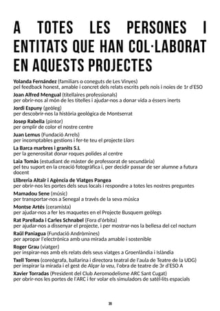 39
a totes l es persones i
entitats quehan col ·l aborat
enaquestsprojectes
Y
olanda Fernández(familiarso conegutsde LesVinyes)
pel feedback honest, amable i concret delsrelatsescritspelsnoisi noiesde 1r d'ES
O
Joan Alfred Mengual (titellairesprofessionals)
per obrir-nosal món de lestitellesi ajudar-nosadonar vida a éssersinerts
Jordi Espuny (geòleg)
per descobrir-noslahistòria geològicade Montserrat
Josep Rabella (pintor)
per omplir de color el nostre centre
Juan Lemus(Fundació Arrels)
per incomptablesgestionsi fer-te teu el projecte Llars
La Barca marbresi granitsS.L
per lagenerositat donar roquespolidesal centre
Laia T
omàs(estudiant de màster de professorat de secundària)
pel teu suport en lacreació fotogràfica i, per decidir passar de ser alumne a futura
docent
Llibreria Altaïr i Agència de ViatgesPangea
per obrir-noslesportesdelsseuslocalsi respondre atoteslesnostrespreguntes
Mamadou Sene (músic)
per transportar-nosa S
enegal a travésde lasevamúsica
Montse Artés(ceramista)
per ajudar-nosa fer lesmaquetesen el Projecte Busquem geòlegs
Rat Parellada i CarlesSchnabel (Forad'òrbita)
per ajudar-nosa dissenyar el projecte, i per mostrar-noslabellesadel cel nocturn
Raül Paniagua (Fundació Andròmines)
per apropar l'electrònicaamb unamirada amable i sostenible
Roger Grau (viatger)
per inspirar-nosamb elsrelatsdelsseusviatgesaGroenlàndia i Islàndia
Txell T
orres(coreògrafa, ballarina i directora teatral de l'aula de T
eatre de laUDG)
per inspirar lamirada i el gest de Alçar la veu, l'obrade teatre de 3r d'ES
OA
Xavier T
orradas(President del Club Aeromodelisme ARCS
ant Cugat)
per obrir-noslesportesde l'ARCi fer volar elssimuladorsde satèl·litsespacials
 