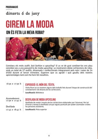6
Coneixeu els mots outfit, fast fashion o upcycling? S
i us ve de gust conèixer-los ens plau
convidar-vos a una passarel·la de moda upcycling us mostrarem dotze col·leccions de roba,
amb un total de 27 outfits, dissenyats i confeccionats íntegrament pels nois i noies de 2n
d'ES
O durant el tercer trimestre. Esperem que us agradi i que gaudiu dels nostres
aprenentatgestant com ho hem fet nosaltres.
giremlam
oda
onésfetalam
evaroba?
exposició:el m
óndel tèxtil
Visita lliure on esmostren algunsdelstreballsfetsdurant l?
etapade construcció del
coneixement i de disseny de lescol·leccions.
Localització: Biblioteca
16:30 a 17:30 h
desfiladadem
odaupcycling
Desfiladade moda i mostra de lescol·leccionselaboradesper l?
alumnat. Per tal
d'iniciar a tempsladesfilada cal que sigueu puntualsper poder acomodar atotes
lespersonesassistents.
Localització: Pistasuperior
program
ació
dimarts 6 de juny
Acomodament
17:30 a 17:45 h
Desfilada
17:45 a 18:45 h
 