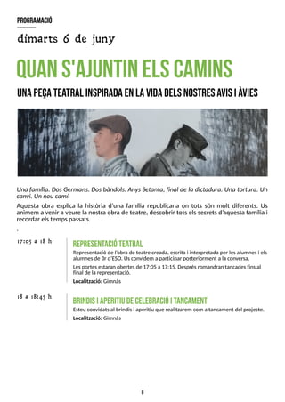 8
Una família. DosGermans. Dosbàndols. AnysS
etanta, final de la dictadura. Una tortura. Un
canvi. Unnoucamí.
Aquesta obra explica la història d?
una família republicana on tots són molt diferents. Us
animem a venir a veure la nostra obrade teatre, descobrir totselssecretsd?
aquesta famíliai
recordar elstempspassats.
.
quans'ajuntinelscam
ins
unapeçatea
tral inspiradaenlavidadelsnostresavisiàvies
R
E
P
R
E
S
E
N
T
A
C
IÓ
T
E
A
T
R
A
L
Representació de l?
obrade teatre creada, escritai interpretadaper lesalumnesi els
alumnesde 3r d?
ES
O. Usconvidem aparticipar posteriorment a laconversa.
Lesportesestaran obertesde 17:05 a17:15. Desprésromandran tancadesfinsal
final de larepresentació.
Localització: Gimnàs
17:05 a 18 h
18 a 18:45 h
brindisiaperitiudecelebracióitancam
ent
Esteu convidatsal brindisi aperitiu que realitzarem com atancament del projecte.
Localització: Gimnàs
program
ació
dimarts 6 de juny
 