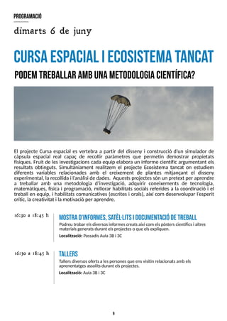9
El projecte Cursa espacial es vertebra a partir del disseny i construcció d?
un simulador de
càpsula espacial real capaç de recollir paràmetres que permetin demostrar propietats
físiques. Fruit de les investigacions cada equip elabora un informe científic argumentant els
resultats obtinguts. S
imultàniament realitzem el projecte Ecosistema tancat on estudiem
diferents variables relacionades amb el creixement de plantes mitjançant el disseny
experimental, la recollida i l?
anàlisi de dades. Aquestsprojectessón un pretext per aprendre
a treballar amb una metodologia d?
investigació, adquirir coneixements de tecnologia,
matemàtiques, física i programació, millorar habilitats socials referides a la coordinació i el
treball en equip, i habilitats comunicatives (escrites i orals), així com desenvolupar l?
esperit
crític, lacreativitat i la motivació per aprendre.
cursaespacial iecosistem
atancat
P
odemtreballar am
bunam
etodologiacientífica?
16:30 a 18:45 h tallers
T
allersdiversosofertsa lespersonesque ensvisitin relacionatsamb els
aprenentatgesassolitsdurant elsprojectes.
Localització: Aula 3Bi 3C
m
ostrad'inform
es,sa
tèl·litsidocum
entaciódetreball
Podreu trobar elsdiversosinformescreatsaixí com elspòsterscientíficsi altres
materialsgeneratsdurant elsprojecteso que elsexpliquen.
Localització: PassadísAula 3Bi 3C
16:30 a 18:45 h
program
ació
dimarts 6 de juny
 