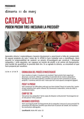 13
Aprendre ciència i matemàtiques s?
associa injustament a avorriment o falta de comprensió.
En aquest projecte els nois i noies de 1r d?
ES
O A hem treballat com a científiques. Hem
assumit la responsabilitat de sostenir un procés d'investigació per construir i dissenyar
catapultes, i amb aquestes, ser capaços no només de predir a on aniran els llançaments,
sinó també de quantificar la precisió dels tirs. S
i us agrada la ciència, us encantarà el que
hem preparat per vosaltres.
catapulta
podempredir tirsim
esurar laprecisió?
cronologiadel procésd'investigació
Com resolem el repte i n'avaluem elsresultats?Quin procéshem seguit per
dissenyar, construir, millorar i quantificar laprecisió de lesnostrescatapultes?
Ressegueix el camí delsautènticscientíficsen què enshem convertit en aquest
projecte, i conversaamb elsnoisi noiesque han creat aquest cronogramagegant.
15:20 a 17:20 h
program
ació
Volscomprovar lesdificultatsamb què enshem trobat?Posa't al nostre lloci aprèn
el que nosaltreshem après: disseny 3D, fonamentsmatemàtics, einesde taller o
recollidade dades.
posa
't aprova!
Hem aconseguit predir elsllançamentsde lacatapulta i mesurar lasevaprecisió?Et
presentem elsinformescientíficsque descriuen el procésde treball, elsresultatsi
lesconclusionsobtingudes.
inform
escientífics
Volsprovar lescatapultes?S
eràscapaçde disparar amb precisió?Aconseguiràsser
el mésprecís?Vine a provar!
cam
pdetir
dimarts 11 de març
Localització: Aules4Bi aula -15
 