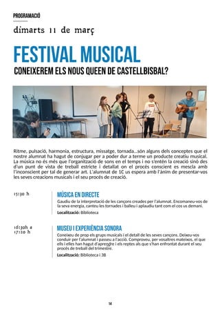14
Ritme, pulsació, harmonia, estructura, missatge, tornada?són alguns dels conceptes que el
nostre alumnat ha hagut de conjugar per a poder dur a terme un producte creatiu musical.
La música no és més que l'organització de sons en el temps i no s?
entén la creació sinó des
d?
un punt de vista de treball estricte i detallat on el procés conscient es mescla amb
l?
inconscient per tal de generar art. L'alumnat de 1Cus espera amb l'ànim de presentar-vos
lessevescreacionsmusicalsi el seu procésde creació.
festival m
usical
C
O
neixereMelSnousQ
U
E
E
Ndecastellbisbal?
16:30h a
17:20 h
m
useuiexperiènciasonora
Coneixeu de prop elsgrupsmusicalsi el detall de lessevescançons. Deixeu-vos
conduir per l'alumnat i passeu a l'acció. Comproveu, per vosaltresmateixos, el que
ellsi elleshan hagut d'aprendre i elsreptesalsque s'han enfrontat durant el seu
procésde treball del trimestre.
Localització: Bibliotecai 3B
M
Ú
S
IC
AE
ND
IR
E
C
T
E
Gaudiu de lainterpretació de lescançonscreadesper l'alumnat. Encomaneu-vosde
lasevaenergia, canteu lestornadesi balleu i aplaudiu tant com el cosusdemani.
Localització: Biblioteca
15:30 h
program
ació
dimarts 11 de març
 