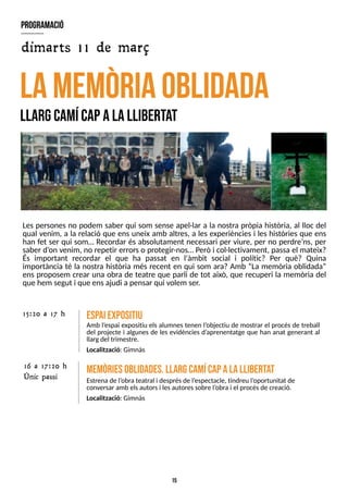 15
Les persones no podem saber qui som sense apel·lar a la nostra pròpia història, al lloc del
qual venim, a la relació que ens uneix amb altres, a les experiències i les històries que ens
han fet ser qui som? Recordar és absolutament necessari per viure, per no perdre?
ns, per
saber d?
on venim, no repetir errorso protegir-nos? Però i col·lectivament, passa el mateix?
És important recordar el que ha passat en l'àmbit social i polític? Per què? Quina
importància té la nostra història més recent en qui som ara? Amb ?La memòria oblidada?
ens proposem crear una obra de teatre que parli de tot això, que recuperi la memòria del
que hem segut i que ensajudi a pensar qui volem ser.
L
AM
E
M
òR
iaoblidada
L
largcam
ícapalalliberta
t
E
sp
aiexpositiu
Amb l?
espai expositiu els alumnes tenen l?
objectiu de mostrar el procés de treball
del projecte i algunes de les evidències d?
aprenentatge que han anat generant al
llargdel trimestre.
Localització: Gimnàs
15:20 a 17 h
M
em
òriesoblidades.L
largcam
ícapalalliberta
t
Estrenade l?
obrateatral i desprésde l?
espectacle, tindreu l?
oportunitat de
conversar amb elsautorsi lesautoressobre l?
obrai el procésde creació.
Localització: Gimnàs
program
ació
dimarts 11 de març
16 a 17:20 h
Únic passi
 