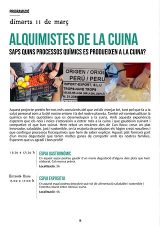 16
Aquest projecte pretén fer-nosmésconscientsdel que vol dir menjar bé, tant pel que fa a la
salut personal com a la del nostre entorn i la del nostre planeta. T
ambé vol contextualitzar la
química en fets quotidians que es desenvolupen a la cuina. Amb aquesta experiència
esperem que els nois i noies s?
atreveixin a entrar més a la cuina i que gaudeixin cuinant i
compartint el que han cuinat. Hem rebut un encàrrec des de Can Roca: crear un plat
innovador, saludable, just i sostenible, on la majoria de producteselshàgim creat nosaltresi
que contingui processos fisicoquímics que hem de saber explicar. Aquest plat formarà part
d?
un menú degustació que tenim moltes ganes de compartir amb les nostres famílies.
Esperem que usagradi i bon profit!
A
L
Q
U
IM
IS
T
E
SD
EL
AC
U
IN
A
S
apsQ
U
IN
SP
R
O
C
E
S
S
O
SQ
U
ÍM
IC
SE
SP
R
O
D
U
E
IX
E
NAL
AC
U
IN
A
?
E
S
P
A
IG
A
S
T
R
O
N
Ò
M
IC
En aquest espai podreu gaudir d?
un menú degustació d?
alguns dels plats que hem
elaborat. Cal reserva prèvia.
Localització: 3A
15:20 a 17:20 h
E
S
P
aiexpositiu
En aquest espai podreu descobrir què vol dir alimentació saludable i sostenible i
l?
estreta relació entre ciènciai cuina.
Localització: 4A
program
ació
dimarts 11 de març
15:20 a 17:20 h
Entrada lliure
 