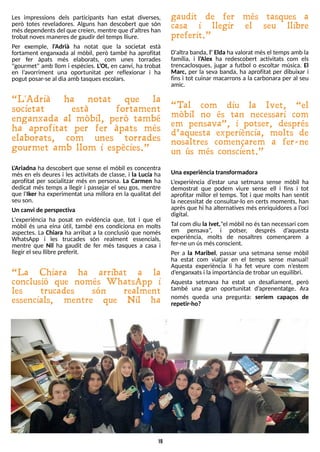 19
Les impressions dels participants han estat diverses,
però totes reveladores. Alguns han descobert que són
mésdependentsdel que creien, mentre que d'altreshan
trobat novesmaneresde gaudir del tempslliure.
Per exemple, l'Adrià ha notat que la societat està
fortament enganxada al mòbil, però també ha aprofitat
per fer àpats més elaborats, com unes torrades
"gourmet" amb llom i espècies. L
?
Ot, en canvi, ha trobat
en l?
avorriment una oportunitat per reflexionar i ha
pogut posar-se al diaamb tasquesescolars.
?L 'Adrià ha notat que la
societat està fortament
enganxada al mòbil, però també
ha aprofitat per fer àpats més
elaborats, com unes torrades
gourmet amb llom i espècies.?
L
'Ariadna ha descobert que sense el mòbil es concentra
més en els deures i les activitats de classe, i la Lucía ha
aprofitat per socialitzar més en persona. La Carmen ha
dedicat més temps a llegir i passejar el seu gos, mentre
que l'Iker ha experimentat una millora en la qualitat del
seu son.
Un canvi de perspectiva
L'experiència ha posat en evidència que, tot i que el
mòbil és una eina útil, també ens condiciona en molts
aspectes. La Chiara ha arribat a la conclusió que només
WhatsApp i les trucades són realment essencials,
mentre que Nil ha gaudit de fer més tasques a casa i
llegir el seu llibre preferit.
?L a Chiara ha arribat a la
conclusió que només W hatsApp i
les trucades són realment
essencials, mentre que N il ha
gaudit de fer més tasques a
casa i llegir el seu llibre
preferit.?
D'altra banda, l?Elda ha valorat mésel tempsamb la
família, i l?
Alex ha redescobert activitats com els
trencaclosques, jugar a futbol o escoltar música. El
Marc, per la seva banda, ha aprofitat per dibuixar i
fins i tot cuinar macarrons a la carbonara per al seu
amic.
?Tal com diu la Ivet, ?el
mòbil no és tan necessari com
em pensava?, i potser, després
d?aquesta experiència, molts de
nosaltres començarem a fer- ne
un ús més conscient.?
Una experiència transformadora
L
?
experiència d?
estar una setmana sense mòbil ha
demostrat que podem viure sense ell i fins i tot
aprofitar millor el temps. T
ot i que molts han sentit
la necessitat de consultar-lo en certs moments, han
après que hi ha alternatives més enriquidores a l?
oci
digital.
T
al com diu la Ivet,?el mòbil no éstan necessari com
em pensava?
, i potser, després d?
aquesta
experiència, molts de nosaltres començarem a
fer-ne un úsmésconscient.
Per a la Maribel, passar una setmana sense mòbil
ha estat com viatjar en el temps sense manual!
Aquesta experiència li ha fet veure com n?
estem
d?
enganxatsi laimportància de trobar un equilibri.
Aquesta setmana ha estat un desafiament, però
també una gran oportunitat d?
aprenentatge. Ara
només queda una pregunta: seríem capaços de
repetir-ho?
 