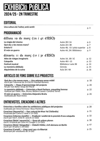 2
program
ació
dilluns 10 de març (2n i 4t d'ESO)
Atlesde viatgesimaginaris
Catapulta
Festival musical
La memòria oblidada
Alquimistesde la cuina
e
xhibiciópública
2024/25-2ntrim
estre
Aules2Bi 1A
Aules2Ai 3B
Aules4B, -15 i pistasuperior
Aules4A, 3Ai Biblioteca
p. 6
p. 7
p. 8
p. 9
dimarts 11 de març (1r i 3r d'ESO)
La màgia del cinema
Què duca lesmevesmans?
Enlaira't!
El món en guerra
Aules1A, 1Bi 1C
Aules4Bi -15
Bibliotecai aula 3B
Gimnàs
Aula3Ai 4A
p. 12
p. 13
p. 14
p. 15
p. 16
entrevistes,creacionsialtres
editorial
Entrevista a famíliessobre lesexhibicionspúbliquesdel projectes
realitzadaper AnnaFermoso i RosaMartínez
Creacions[Aquarel·la] ? Parcnatural de Khao Y
ai (Tailàndia)
il·lustradaper CarlaGi Jordi V(1r ES
O)
Creacions[Informe científic] ? Predicció i anàlisi de la precisió d'una catapulta
escrit per Ivet F
, Arlet Ri Jana R(1r ES
O)
Creacions[Relat i aquarel·la] ? Quan elsarbresploren
escrit i il·lustrat per Leire M i Gregor C(1r ES
O)
Creacions[Relat i fotografia] ? Elsbeth Müller, civil alemana en Berlín
escrit per AriadnaC(4t ES
O)
Creacions[Cartell] ? Llargcamí cap a la llibertat
dissenyat per estudiantsde 3r ES
O
p. 28
p. 31
p. 32
p. 38
p. 47
p. 25
Una cultura de l'esforçamb sentit p. 3
articlesdefonssobreE
L
SP
R
O
J
E
C
T
E
S
Què duca lesmevesmans? Una setmana sense mòbil
escrit per l'alumnat de 2n ES
OBi Maribel Romero
Catapulta ? Mapa d'aprenentatge del projecte
fet per Ivan Bellai S
ergi del Moral
La memòria oblidada ? Entrevista a René Pacheco, arqueòlegforense
realitzat per Pablo, Alex, Bruna, Betlem Cuestai CarolinaT
orres
El món en guerra ? Entrevista Alejandro Braña
realitzadaper Raúl Arana
p. 18
p. 20
p. 22
p. 26
 