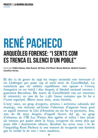 22
R
enépacheco
A
rqueòlegF
orense:?
isentscom
estrencael silencid?
unpoble"
El dia 25 de gener de 1939 les tropes nacionals van travessar el
riu L lobregat per pujar cap al nucli antic de Castellbisbal. L a
resistència que els soldats republicans van oposar a l?avenç
franquista va ser inútil i dies després el bàndol nacional entrava i
guanyava Barcelona. Els morts de Castellbisbal van ser enterrats
al cementiri, en una de les 2.382 fosses comunes que hi ha a
l?estat espanyol. Morts sense nom, sense història.
L ?any 2002, un grup d'experts, artistes i activistes culturals del
municipi, van intentar sol·licitar l?obertura d?aquesta fossa però
en aquell moment la L lei d'Amnistia no els ho va permetre. Ara,
més de 86 anys després d?aquell hivern del 39, un grup
d?alumnes de l?IE L es V inyes han agafat el relleu i han iniciat
els tràmits per poder obrir la fossa, recuperar els noms dels qui
jeuen allà i desenterrar silencis. Escoltar les seves veus i la de
l?arqueòleg René Pacheco és una manera de recuperar una història
que és també la de tots i totes nosaltres.
projecte| lam
em
òriaoblidada
Escrit per Pablo Gómez, Alex Ruano, Nil Ruiz, Pol Pérez i Bruna Belt ran, Bet lem Cuest a i
Carolina Torres.
 