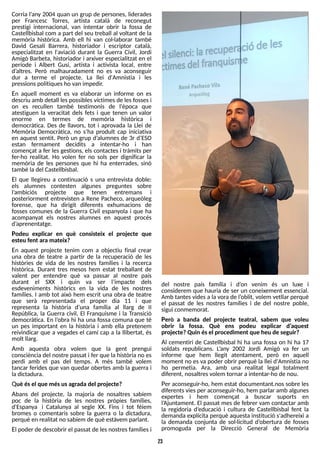 23
Corria l?
any 2004 quan un grup de persones, liderades
per Francesc T
orres, artista català de reconegut
prestigi internacional, van intentar obrir la fossa de
Castellbisbal com a part del seu treball al voltant de la
memòria històrica. Amb ell hi van col·laborar també
David Gesalí Barrera, historiador i escriptor català,
especialitzat en l'aviació durant la Guerra Civil, Jordi
Amigó Barbeta, historiador i arxiver especialitzat en el
període i Albert Gusi, artista i activista local, entre
d?
altres. Però malhauradament no es va aconseguir
dur a terme el projecte. La llei d'Amnistia i les
pressionspolítiquesho van impedir.
En aquell moment es va elaborar un informe on es
descriu amb detall lespossiblesvíctimesde lesfossesi
on es recullen també testimonis de l'època que
atestiguen la veracitat dels fets i que tenen un valor
enorme en termes de memòria històrica i
democràtica. Des de llavors, tot i aprovada la Llei de
Memòria Democràtica, no s?
ha produït cap iniciativa
en aquest sentit. Però un grup d?
alumnes de 3r d?
ES
O
estan fermament decidits a intentar-ho i han
començat a fer lesgestions, els contactesi tràmitsper
fer-ho realitat. Ho volen fer no sols per dignificar la
memòria de les persones que hi ha enterrades, sinó
també ladel Castellbisbal.
El que llegireu a continuació s una entrevista doble:
els alumnes contesten algunes preguntes sobre
l?
ambiciós projecte que tenen entremans i
posteriorment entrevisten a Rene Pacheco, arqueòleg
forense, que ha dirigit diferents exhumacions de
fosses comunes de la Guerra Civil espanyola i que ha
acompanyat els nostres alumnes en aquest procés
d?
aprenentatge.
Podeu explicar en què consisteix el projecte que
esteu fent ara mateix?
En aquest projecte tenim com a objectiu final crear
una obra de teatre a partir de la recuperació de les
històries de vida de les nostres famílies i la recerca
històrica. Durant tres mesos hem estat treballant de
valent per entendre què va passar al nostre país
durant el S
XX i quin va ser l?
impacte dels
esdeveniments històrics en la vida de les nostres
famílies. I amb tot això hem escrit una obra de teatre
que serà representada el proper dia 11 i que
representa la història d?
una família al llarg de II
República, la Guerra civil, El Franquisme i la Transició
democràtica. En l?
obra hi ha una fossa comuna que té
un pes important en la història i amb ella pretenem
reivindicar que a vegades el camí cap a la llibertat, és
molt llarg.
Amb aquesta obra volem que la gent prengui
consciència del nostre passat i fer que la història no es
perdi amb el pas del temps. A més també volem
tancar ferides que van quedar obertes amb la guerra i
ladictadura.
Què ésel que mésusagrada del projecte?
Abans del projecte, la majoria de nosaltres sabíem
poc de la història de les nostres pròpies famílies,
d'Espanya i Catalunya al segle XX. Fins i tot féiem
bromes o comentaris sobre la guerra o la dictadura,
perquè en realitat no sabíem de què estàvem parlant.
El poder de descobrir el passat de lesnostresfamíliesi
del nostre país família i d?
on venim és un luxe i
considerem que hauria de ser un coneixement essencial.
Amb tantesvidesa la vora de l?
oblit, volem vetllar perquè
el passat de les nostres famílies i de del nostre poble,
sigui conmemorat.
Però a banda del projecte teatral, sabem que voleu
obrir la fossa. Què ens podeu explicar d?
aquest
projecte?Quin ésel procediment que heu de seguir?
Al cementiri de Castellbisbal hi ha una fossa on hi ha 17
soldats republicans. L
?
any 2002 Jordi Amigó va fer un
informe que hem llegit atentament, però en aquell
moment no esva poder obrir perquè la llei d'Amnistia no
ho permetia. Ara, amb una realitat legal totalment
diferent, nosaltresvolem tornar a intentar-ho de nou.
Per aconseguir-ho, hem estat documentant.nos sobre les
diferentsviesper aconseguir-ho, hem parlar amb algunes
expertes i hem començat a buscar suports en
l?
Ajuntament. El passat mes de febrer vam contactar amb
la regidoria d?
educació i cultura de Castellbisbal fent la
demanda explícita perquè aquesta institució s'adhereixi a
la demanda conjunta de sol·licitud d?
obertura de fosses
promoguda per la Direcció General de Memòria
 