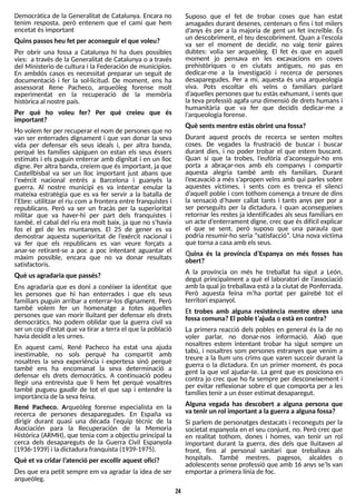 24
Democràtica de la Generalitat de Catalunya. Encara no
tenim resposta, però entenem que el camí que hem
encetat ésimportant
Quinspassosheu fet per aconseguir el que voleu?
Per obrir una fossa a Catalunya hi ha dues possibles
vies: a través de la Generalitat de Catalunya o a través
del Ministerio de cultura i la Federación de municipios.
En ambdós casos es necessitat preparar un seguit de
documentació i fer la sol·licitud. De moment, ens ha
assessorat Rene Pacheco, arqueòleg forense molt
experimentat en la recuperació de la memòria
històricaal nostre país.
Per què ho voleu fer? Per què creieu que és
important?
Ho volem fer per recuperar el nom de personesque no
van ser enterrades dignament i que van donar la seva
vida per defensar els seus ideals i, per altra banda,
perquè les famílies sàpiguen on estan els seus éssers
estimats i els puguin enterrar amb dignitat i en un lloc
digne. Per altra banda, creiem que ésimportant, ja que
Castellbisbal va ser un lloc important just abans que
l'exèrcit nacional entrés a Barcelona i guanyés la
guerra. Al nostre municipi es va intentar emular la
mateixa estratègia que es va fer servir a la batalla de
l?
Ebre: utilitzar el riu com a frontera entre franquistes i
republicans. Però va ser un fracàs per la superioritat
militar que va haver-hi per part dels franquistes i
també, el cabal del riu era molt baix, ja que no s?
havia
fos el gel de les muntanyes. El 25 de gener es va
demostrar aquesta superioritat de l?
exèrcit nacional i
va fer que els republicans es van veure forçats a
anar-se retirant-se a poc a poc intentant aguantar el
màxim possible, encara que no va donar resultats
satisfactoris.
Què usagradaria que passés?
Ens agradaria que es doni a conèixer la identitat que
les persones que hi han enterrades i que els seus
familiars puguin arribar a enterrar-los dignament. Però
també volem fer un homenatge a totes aquelles
persones que van morir lluitant per defensar els drets
democràtics. No podem oblidar que la guerra civil va
ser un cop d?
estat que va tirar a terra el que la població
haviadecidit alesurnes.
En aquest camí, René Pacheco ha estat una ajuda
inestimable, no sols perquè ha compartit amb
nosaltres la seva experiència i expertesa sinó perquè
també ens ha encomanat la seva determinació a
defensar els drets democràtics. A continuació podeu
llegir una entrevista que li hem fet perquè vosaltres
també pugueu gaudir de tot el que sap i entendre la
importànciade laseva feina.
René Pacheco. Arqueòleg forense especialista en la
recerca de persones desaparegudes. En España va
dirigir durant quasi una dècada l'equip tècnic de la
Asociación para la Recuperación de la Memoria
Histórica (ARMH), que tenia com a objectiu principal la
cerca dels desapareguts de la Guerra Civil Espanyola
(1936-1939) i ladictadurafranquista (1939-1975).
Què et va cridar l?
atenció per escollir aquest ofici?
Des que era petit sempre em va agradar la idea de ser
arqueòleg.
S
uposo que el fet de trobar coses que han estat
amagades durant desenes, centenars o fins i tot milers
d?
anys és per a la majoria de gent un fet increïble. És
un descobriment, el teu descobriment. Quan a l?
escola
va ser el moment de decidir, no vaig tenir gaires
dubtes: volia ser arqueòleg. El fet és que en aquell
moment jo pensava en les excavacions en coves
prehistòriques o en ciutats antigues, no pas en
dedicar-me a la investigació i recerca de persones
desaparegudes. Per a mi, aquesta és una arqueologia
viva. Pots escoltar els veïns o familiars parlant
d?
aquellespersonesque tu estàsexhumant, i sentsque
la teva professió agafa una dimensió de dretshumansi
humanitària que va fer que decidís dedicar-me a
l?
arqueologiaforense.
Què sentsmentre estàsobrint una fossa?
Durant aquest procés de recerca se senten moltes
coses. De vegades la frustració de buscar i buscar
durant dies, i no poder trobar el que estem buscant.
Quan sí que la trobes, l?
eufòria d?
aconseguir-ho ens
porta a abraçar-nos amb els companys i compartir
aquesta alegria també amb els familiars. Durant
l?
excavació a més s?
apropen veïns amb qui parles sobre
aquestes víctimes, i sents com es trenca el silenci
d?
aquell poble i com tothom comença a treure de dins
la sensació d?
haver callat tants i tants anys per por a
ser perseguits per la dictadura. I quan aconsegueixes
retornar les restes ja identificades als seus familiars en
un acte d?
enterrament digne, crec que ésdifícil explicar
el que se sent, però suposo que una paraula que
podria resumir-ho seria ?satisfacció?
. Una nova víctima
que tornaa casa amb elsseus.
Quina és la província d?
Espanya on més fosses has
obert?
A la província on més he treballat ha sigut a León,
degut principalment a què el laboratori de l?
associació
amb la qual jo treballava està a la ciutat de Ponferrada.
Però aquesta feina m?
ha portat per gairebé tot el
territori espanyol.
Et trobes amb alguna resistència mentre obres una
fossa comuna?El poble t?
ajuda o està en contra?
La primera reacció dels pobles en general és la de no
voler parlar, no donar-nos informació. Això que
nosaltres estem intentant trobar ha sigut sempre un
tabú, i nosaltres som persones estranyes que venim a
treure a la llum uns crims que varen succeir durant la
guerra o la dictadura. En un primer moment, és poca
gent la que vol ajudar-te. La gent que es posiciona en
contra jo crec que ho fa sempre per desconeixement i
per evitar reflexionar sobre el que comporta per a les
famíliestenir a un ésser estimat desaparegut.
Alguna vegada has descobert a alguna persona que
va tenir un rol important a la guerra a alguna fossa?
S
i parlem de personatges destacats i reconeguts per la
societat espanyola en el seu conjunt, no. Però crec que
en realitat tothom, dones i homes, van tenir un rol
important durant la guerra, des dels que lluitaven al
front, fins al personal sanitari que treballava als
hospitals. T
ambé mestres, pagesos, alcaldes o
adolescents sense professió que amb 16 anys se?
ls van
emportar a primeralínia de foc.
 