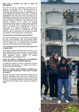 26
Quin seria el protocol per obrir la fossa de
Castellbisbal?
Per obrir una fossa a Catalunya, el primer pas és
posar-se en contacte amb la Direcció General de
Memòria Democràtica, que és l?
entitat de la
Generalitat que s?
encarrega, entre moltesaltrescoses,
de la viabilitat de l?
obertura d?
una fossa. La fossa de
Castellbisbal està dins del mapa de fosses de la
Generalitat, el que vol dir que ja s?
ha fet un estudi de
fonts històriques d?
aquest cas en particular, el que ja
posa una base per començar a fer passos per a una
eventual obertura de la fossa. En aquesta
comunicació amb la Direcció General seria important
incloure informació sobre la possible ubicació de la
fossa i els motius per a l?
exhumació. A més, la
Generalitat té un protocol establert per sol·licitar
l?
obertura d?
una fossa, on s?
especifica des dels
permisos que es necessiten fins als passos a seguir
unavegadas?
iniciael procésper a exhumar-la.
Quinspermisoshem de demanar per obrir-la?
El protocol establert per la Generalitat de Catalunya
diu que s?
han d?
obtenir tots els permisos legals
corresponents, entre ells el del propietari del terreny,
que en aquest cas, al tractar-se d?
un cementiri
municipal, serial?
Ajuntament de Castellbisbal.
S
i ensaccepten el permísper obrir la fossa quin seria
el següent pas?
Una vegada es pren la decisió d?
obrir la fossa, és un
equip professional el que ha de dur a terme aquesta
tasca. Aquest equip haurà d?
incloure sempre, entre
altres possibles tècnics, experts en matèria
d?
arqueologiai antropologiaforense.
A part de notificar a l?
Ajuntament de Castellbisbal
sobre l?
obertura hem de notificar algú més?
La notificació sempre s?
ha de fer a la Direcció General
de Memòria Democràtica i en aquest cas també a
l?
Ajuntament de Castellbisbal.
René, tu coneixes altres iniciatives semblants per
part d?
un grup d?
estudiants? Creus que ho podem
aconseguir?
No conec cap altra iniciativa semblant i potser sou els
primers estudiants que volen tirar endavant un
projecte així. Intentar obrir una fossa és una carrera
de fons i es necessita constància i perseverança. Però
ara tenim la llei de part nostra, així que us desitjo el
millor.
 