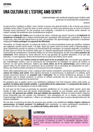 3
editorial
Es pot escriure i publicar un llibre, crear i portar a escena una obra de teatre o dur a terme una recerca
científica sense esforç? Es pot fer volar un avió, escriure un relat d'una persona que va viure la II Guerra
Mundial sense perseverar? Es pot construir una catapulta, i estudiar-ne la precisió sense sostenir un
treball i sortejar elsproblemesque inevitablement sorgiran?
Entenem la cultura de l'esforç com el conjunt de valors i actituds que posen l'accent en la dedicació, la
constància i el treball com a mitjans fonamentals per aconseguir èxits personals i col·lectius. Es basa en
la idea que, més enllà del talent innat o la sort, els resultats i els aprenentatges significatius s?
assoleixen
mitjançant l'esforçsostingut i la superació de dificultats.
T
anmateix, en l?
àmbit educatiu, la cultura de l?
esforç s?
ha instrumentalitzat sovint per justificar mètodes
que exigeixen sacrifici sense sentit. I és lògic. Quan qui aprèn sovint no troba sentit a l?
aprenentatge, o
quan l?
experiència escolar esredueix a la memorització de conceptesi el respecte dogmàtic a l?
autoritat,
és fàcil caure en l?
error de reclamar esforç per se. Aquesta aproximació centrada en el control i la mera
transmissió de coneixement, converteix l?
esforç en un recursdesesperat, en lloc d?
una eina autèntica de
creixement. Però esforçar-se sense direcció no és cap garantia de qualitat educativa, ni és tan sols
educatiu, i si som rigorosos, faríem bé d?
anomenar-laculturade l?
esforçsense sentit.
A Les Vinyes creiem que l?
esforç només té sentit quan hi ha un propòsit clar. Les escoles que apostem
per metodologies actives i per la construcció de coneixement no rebutgem la cultura de l?
esforç; al
contrari, en som grans defensors. S
abem que sense esforç no hi ha aprenentatge, però també que
aquest esforç ha de néixer de la motivació, de la curiositat i de la necessitat de comprendre el món, i
alhora, que l?
esforçtambé consisteix en la incessant cercade respostes.
T
enim altes expectatives per a tots i cadascun dels nostres estudiants i promovem quotidianament una
cultura de l?
esforç amb sentit. Això significa fomentar la perseverança, la dedicació i la reflexió, però
sempre procurant donar-li un propòsit real i motivador. No es tracta d?
esforçar-se perquè sí, sinó
d?
entendre que el treball constant, la revisió, la reflexió profunda són les claus d?
un aprenentatge
significatiu i d?
un creixement personal real.
Els projectes que es poden veure a les exhibicions públiques són fruit d?
aquest esforç amb sentit. La
qualitat i la bellesa delstreballsexhibits, la profunditat de lesexplicacionsi la comprensió del sentit de
què aprenen elsi lesestudiantsen són lamillor prova.
És cert que no tot el que es presenta en aquestes exhibicions és ?la nostra millor versió?
, però això
també és lògic, forma part del procés d?
aprenentatge, mostrar és una finalitat, però sobretot una
estratègia. No aprenem per exhibir, sinó que exhibim per aprendre. Mostrar el nostre treball i disposar
d?
una comunitat que ens escolta, ens interpel·la i ens acompanya és, en si mateix, una estratègia
d?
aprenentatge efectiva i poderosa, i alhora, un missatge comunitari que no passa desapercebut per als
nostresestudiants.
Per tot això, la presència de totes les persones que assistiu a les exhibicions motiva, inspira i reforça la
perseverança, el treball constant i la dedicació dels estudiants. La vostra participació contribueix a
construir, diaadia, a LesVinyes, una cultura de l?
esforçamb sentit. Un cop més, gràcies.
U
naculturadel'esforçam
bsentit
L
?
aprenentatgemésprofundsorgeixquanl?
esforçestà
guiat per la necessitat de comprendre.
Anònim
L
aportada
Aquest curs volem dedicar lesportadesa lesmans, com a metàfora de
la creació, de l'expressió, de la connexió entre el pensament i l'acció,
de la precisió i la destresa, el tacte i la sensibilitat. Aquestes mans
agafant amb fermesa micròfons, un instant del projecte Festival
Musical
 