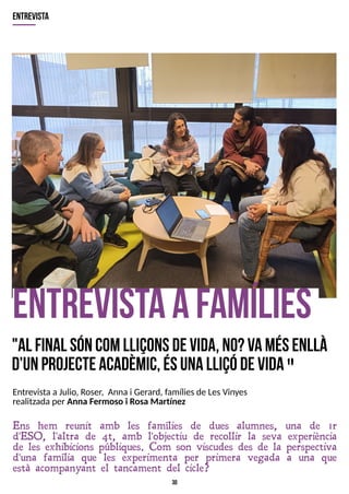 30
E
ntrevistaafam
ílies
"A
l final sóncomlliçonsdevida,no?V
am
ésenllà
d'unprojecteacadèm
ic,ésunalliçódevida"
Ens hem reunit amb les famílies de dues alumnes, una de 1r
d'ESO, l'altra de 4t, amb l'objectiu de recollir la seva experiència
de les exhibicions públiques. Com son viscudes des de la perspectiva
d'una família que les experimenta per primera vegada a una que
està acompanyant el tancament del cicle?
entrevista
EntrevistaaJulio, Roser, Annai Gerard, famíliesde LesVinyes
realitzadaper Anna Fermoso i Rosa Martínez
 