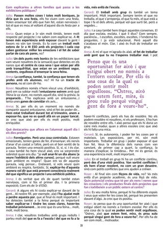 31
Julio: Un dels punts més bonics de les exhibicions que
vam veure nosaltresés la sensació que detectes en els
nanos que el centre és casa seva i que estan per allà
amb tranquil·litat, que estan en un ambient segur,
contents, orgullososd'ensenyar la seva feina.
Anna: La confiança, també, la confiança que tenen els
profes amb els alumnes, no? Hi ha un tracte de
persona, no sé com dir-ho.
Roser: Nosaltres només n'hem viscut una, d'exhibició,
però em va sobtar molt l'entusiasme extrem amb què
l?
Aina la va viure, no nomésaquell dia, sinó la prèvia, la
preparació? T?
ho explicava amb un entusiasme?i
teniaunesganesde convidar elsavis?
Anna: S
í, per ells és un moment no només de
compartir aquest entusiasme, sinó el fet de poder dir...
Hem estat treballant durant tot el trimestre, anem a
exposar-ho, que no es quedi allà en un paper tancat.
Jo crec que això per ells és molt positiu, molt
enriquidor.
Què destacaríeu que aflora en l'alumnat aquell dia i
elsdiesprevis?
Julio: Formiguetes. Però una cosa controlada. Estaven
emocionats, tenien ganes de fer, d'ensenyar; els nervis
d?
anar d?
un costat a l?
altre, però en el bon sentit de la
paraula. T
enien una emoció positiva. S
í, sí, sí. I és clar,
a casa també ho hem viscut això, ens va sorprendre
sobretot quan ens diu: ?jo vull anar-hi un dia abans (a
veure l?
exhibició dels altres cursos), perquè vull veure
quin ambient es respira?
. Quan em va dir aquesta
paraula, vaig pensar... Endavant, si vols veure quin
ambient es respira, fantàstic. S
í, explicar-ho d'aquesta
manera vol dir que està prenent consciència realment
del que significa un projecte i una exhibició pública.
Anna: I és veritat que els de quart també estan
nerviosos, com si fos el primer dia. I la primera
exposició. Com elsde 1r d?
ES
O.
Gerard: A alguns els hi costa explicar-se davant de la
gent? Al nostre fill, per exemple, això l?
ha ajudat molt
a perdre aquesta por, que al final és molt important. I
ho detectes també a la feina perquè és important
saber explicar-se i tindre les coses clares, haver-les
treballat prèviament... Jo crec que ésuna feina... molt,
molt, molt bona.
Anna: I clar, vosaltres treballeu amb grups reduïts i
parleu molt del que es fa a l'escola i del que es fa a la
vida, mésenllà de l?
escola.
Gerard: El treball amb grup és també un tema
important. Molt important. S
empre tenim el que no
treballa, el que s'arrepenja, el que fa més, el que estàa
tope i fa el dels altres, perquè vol que surti bé, però a
vegades...
Julio: I a casa també hem tingut aquestesconverses. El
dia que esclata, esclata. I què li dius? Com sempre,
paciència... I escoltes, escoltes, escoltes, i l'endemà ho
preguntes, i ja està solucionat. Però aquell dia
s'acabava el món. Clar, i això és fruit de treballar en
grup.
Anna: A mi el que m'agrada és això, el fet de treballar
amb gent que tu no t'esperes treballar mai. I pot
Penso que és una
oportunitat fer això i que
estigui obert no només a
l'entorn escolar. Per ells és
una cosa de la qual es
poden sentir molt
orgullosos. ?Ostres, això
que estem fent, mira, és
prou xulo perquè vingui
gent de fora a veure- ho?.
haver-hi conflictes, però els has de resoldre. No els
podem resoldre ni nosaltres, ni elsprofessors. S
'ho han
de resoldre entre ells. I això penso que els hi dona un
caire més madur, quan a altres escoles crec que això
elshi falta unamica.
Gerard: S
í, és autonomia, i poder fer les coses per si
mateixos. Les exposicions, per mi, són molt
importants. Treballar en grup i poder exposar el que
han fet. Veus la diferència dels nanos com van
canviant, de primer cap a quart, la confiança, la
manera d'explicar, la timidesa? Per mi és genial, és
una experiènciamolt, molt important.
Julio: En el treball en grup hi ha un conflicte continu,
però des d?
una visió positiva. Van sortint conflictes i
els hem d'anar resolent, no com un gran desastre,
sinó com petitsconflictesque ensajuden a créixer.
Roser : Al final són com lliçons de vida, no? Va més
enllà d'un projecte acadèmic, és una lliçó de vida.
Quin potencial creieu que té per als nens i nenes que
les creacions i els productes finals dels projectes que
fan s?
exhibeixin a un públicextern al centre?
Julio: Es veu molta feina, perquè hi ha diferents espais
i veus que volen fer lescoses bé, perquè les presenten
davant d'algú. Jo crecque éspositiu.
Roser: Jo penso que és una oportunitat fer això i que
estigui obert no només a l'entorn escolar. Per ells és
una cosa de la qual es poden sentir molt orgullosos.
?Ostres, això que estem fent, mira, és prou xulo
perquè vingui gent de fora a veure-ho?
. Per ells ha de
ser com molt... motivador.
Com explicaríeu a altres famílies què passa a les
exhibicionspúbliques?
Julio: Passen moltes coses i totes molt boniques, jo
diria que és una festa, ells ho viuen com una festa.
Volen ensenyar tot allò que han fet, estan nerviosos i
tot el que es mou al voltant d'aquest dia és festa per a
ells.
Anna: Quan estan a 1r són molt tímids, tenen molt
respecte pel projecte i no saben com explicar-se. A 4t
tenen més experiència amb exposar davant la gent i
llavors no són tan tímids. Es fa com un treball molt
extens de 1r a 4t ESO amb els projectes i cada cop
saben gestionar millor les emocions i el fet de saber
parlar de cara alspares, no?
 