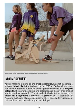 39
inform
ecientífic
Aquest magnífic informe ésuna creació científica, ha estat elaborat pel
la Jana, la Ivet i l'Arlet, estudiants de 1r d'ES
O A. Explica el repte que
han intentat resoldre durant tot aquest primer trimestre en el Projecte
Catapulta. Dissenyar i construir una catapulta que dispari amb precisió
a objectes situats entre 7 i 17 metres de distància, tot sent capaços de
predir els llançaments i mesurar la precisió de la catapulta. En
l'informe expliquen el procésde disseny 3D, el disseny de l'experiment,
i elsresultatsi lesconclusionsque han obtingut.
LaJana, laIvet i l'Arlet fent provesde tir amb la segonaversió de la sevacatapulta.
 