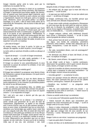 41
Gregor intentés parlar amb la Leire, però per la
coberturano vapoder fer-ho.
La Leire ja estava a Manaos la ciutat on es quedaven
aquests quinze dies que tenien previstos. Ella esperava
al Gregor a l'apartament que havien agafat. De mentre,
ella va suposar que havia passat algun imprevist, però
encara l?
esperava. De mentre va anar a donar una volta
a l?
apartament. Aquest era molt gran, però a la vegada
antic. Aleshores, veure una porta petita i va decidir
investigar, la va obrir, i allà hi havia molts diaris de la
informació de l'Amazones, ella no tenia ni idea del que
passavaallà.
El Gregor, per altra banda, estava esperant que l?
avió
aterrés a Manaos. Van passar 5 minuts quan, per fi, ja
estava baixant de l?
avió. Acontinuació, va agafar un taxi
que el va portar al seu apartament. Mentrestant, la
Leire estava llegint els diaris amb preocupació del que
passava al país o, inclús al món, i es va oblidar que era
tard i el Gregor no havia arribat. De sobte, la Leire esva
espantar i esvadir asi mateixa:
? ¿On estàel Gregor?
Al mateix temps, van tocar la porta, la Leire es va
alleujar. De seguida, vaobrir laportai, era el Gregor!
La Leire amb un somriure d'orella a orella va abraçar al
Gregor.
? Quant de temps! ? Li vadir el Gregor emocionat.
La Leire va agafar un dels molts periòdics i li va
ensenyar al Gregor el que havia llegit abans.
El Gregor va canviar la cara automàticament, la seva
expressió va passar de content ha enfadat, ni tan sols
vaveure el titular.
? Com gosen aquestamaleïda gent?
El Gregor ben enfadat li va proposar anar demà al bosc
de l?
Amazonesa gravar el que passava. A la qual cosa la
Leire varespondre:
? És una idea perfecta, ja que els diaris donen la
informació mínima per saber el que passa. Nosaltres
tenim experiència, tu etscineasta i jo periodista podem
fer córrer laveu del que passa.
? Em sembla una meravellosa idea, no oblidis que
també soc activista pelsdretsdelsanimalsi lesplantes,
en realitat de tots els éssers vius que viuen en aquest
univers? Li varespondre el Gregor.
T
ot i així se'n van anar a dormir pel dia que els
esperavademà.
L'endemà, el Gregor es va aixecar, i va començar a
sentir sorolls que provenien de la part de baix de
l?
apartament. S
eguidament, va agafar el seu trípode
que li servia d?
arma, que era el que portava sempre. I
quan va anar a baix, va descobrir que era un mico ferit,
semblava una hemorràgia que podria haver estat feta
per una caiguda molt alta. Més al costat del mico ferit
estrobava un méspetit que semblava ser el seu fill que
estava molt preocupat. El Gregor, sense pensar més en
la situació, va trucar a un veterinari i també va avisar a
la Leire. Observant-lo van descobrir que era un mico
caputxí, no són molt alts, i la seva cua és de la mateixa
mida que el seu cos, són omnívors i són molt
intel·ligents.
Desprésd'això, el Gregor estava molt enfadat.
? No estiguis així, de segur que la mare del mico es
recupera. ? vadir laLeire.
? Ja sapsque soc molt sensible i no soc tan valent com
creus! ? vaafirmar el Gregor.
El Gregor, continuava trist, era horrible pensar que
tantsanimalseren afectatsd?
aquestaforma.
? El que viuen moltsanimals actualment a l?
Amazones
és una cosa que des de molt petit he estat en contra,
però ara, la situació, ha empitjorat i molt. Leire hem
d'anar d?
una vegada a l?
Amazones, no podem permetre
això, ésintolerable és? ? LaLeire vainterrompre
? Gregor entesos, calmat, estic totalment d?
acord,
hem d'anar a l?
Amazones tranquil. ? va dir la Leire
amb el propòsit de calmar lasituació.
? Però, primer hem de tenir un mitjà de transport per
dur aigua, una tenda de campanya, provisions
d'aliment, entre d?
altres. T
ambé roba adequada per al
viatge, mosquiteres, i coses de recanvi. ? Va dir el
Gregor.
? Per això, necessitem diners, com els aconseguim?
? va dubtar laLeire.
? He demanat uns diners al banc del Brasil, al meu
nom.--va explicar el Gregor.
? Bé, llavors, anem al banc.--Va suggerir laLeire.
Es van dirigir rumb al banc, i mentre caminaven,
observaven les paradetes amb la gent venent diverses
coses, llavors, el Gregor vatenir una idea:
? Què tal si recollim elsdinersnecessarisper al viatge,
i venim aquí a comparar la roba que necessitem? va
dir el Gregor, mentre mirava lesparades.
? Una idea genial!! ? vaexclamar laLeire.
Llavors van passejar mirant les diferents coses que hi
havia. Van estar caminant fins que un noi de cabells
marrons, camisagrisa, i bastant alt vaparar-los
? Vosaltres sou turistes? ? va preguntar amb
curiositat.
? Més bé, som exploradors amb una missió ? va
respondre la Leire amb un somriure. ? Volem veure la
realitat de l?
Amazones.
L
?
home vaassistir amb el cap i vacontestar:
? I aon aneu ara?L
?
Amazonesqueda lluny d?
aquí.
? Estem buscant els diners que necessitem per
comprar les coses necessàries per al viatge. ? va dir el
Gregor amb un to suau i tímid.
? Doncs si esteu interessats a entendre l?
Amazones,
necessitareu més que diners. Necessitareu algú que us
guiï, algú que conegui tots els seus secrets. Jo soc
Francisco, i conec l?
Amazones com el palmell de la
mevamà.
Gregor i Leire esvan mirar, i sorpresosvan preguntar:
? I què enspotsoferir, Francisco?
? Conec els llocs on la desforestació és més greu i on
 