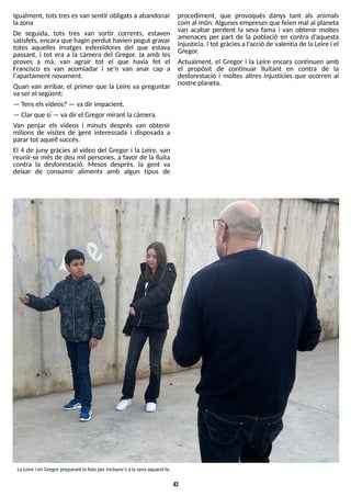 43
LaLeire i en Gregor preparant lafoto per incloure'salasevaaquarel·la.
Igualment, totstresesvan sentir obligatsa abandonar
lazona
De seguida, tots tres van sortir corrents, estaven
satisfets, encara que hagin perdut havien pogut gravar
totes aquelles imatges esfereïdores del que estava
passant, i tot era a la càmera del Gregor. Ja amb les
proves a mà, van agrair tot el que havia fet el
Francisco es van acomiadar i se'n van anar cap a
l'apartament novament.
Quan van arribar, el primer que la Leire va preguntar
vaser el següent:
? T
enselsvídeos?? vadir impacient.
? Clar que sí ? vadir el Gregor mirant la càmera.
Van penjar els vídeos i minuts després van obtenir
milions de visites de gent interessada i disposada a
parar tot aquell succés.
El 4 de juny gràcies al vídeo del Gregor i la Leire, van
reunir-se més de deu mil persones, a favor de la lluita
contra la desforestació. Mesos després, la gent va
deixar de consumir aliments amb algun tipus de
procediment, que provoqués danys tant als animals
com al món. Algunesempresesque feien mal al planeta
van acabar perdent la seva fama i van obtenir moltes
amenaces per part de la població en contra d?
aquesta
injustícia. I tot gràciesa l?
acció de valentia de la Leire i el
Gregor.
Actualment, el Gregor i la Leire encara continuen amb
el propòsit de continuar lluitant en contra de la
desforestació i moltes altres injustícies que ocorren al
nostre planeta.
 