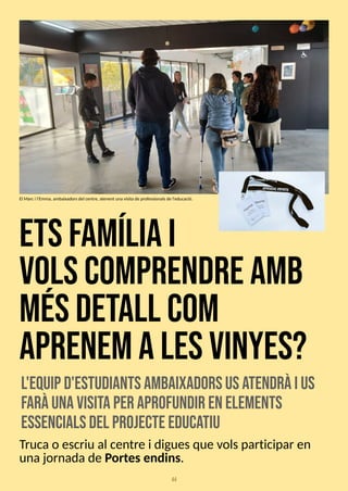 44
etsfam
íliai
volscom
prendream
b
m
ésdetall com
aprenemalesvinyes?
l'equipd'estudiantsam
baixadorsusa
tendràius
faràunavisitaper aprofundir enelem
ents
essencialsdel projecteeduca
tiu
Trucao escriu al centre i diguesque volsparticipar en
unajornadade Portesendins.
El Marci l'Emma, ambaixadorsdel centre, atenent una visitade professionalsde l'educació.
 