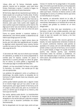 48
-Llevas años así. Te hemos intentado ayudar,
advertir, hacerte ver la realidad... pero todo tiene
límites. Divórciate o caerás. Y cuando lo hagas, no
esperes que estemos ahí para levantarte.-
Mi hermana, digna de las repulsiones que recibía, se
había casado con un judío ya 10 años atrás, 10 años
lleva en la miseria, 10 en un pozo sin fondo. Mi
madre no quiere ni que le hable de ella, fruto de su
desesperación me manda a mí que la convenza del
divorcio, pero para mala suerte está cegada por
esos cuentos suyos de mariposas y amor eterno. No
digo que el amor sea una tontería, solo digo que un
judío no es digno de estar con una chica tan pura
como lo es Ingrid.
Como no quiere atender a nuestras súplicas y
advertencias, solo hemos podido a abstenernos de
todo lo que tenga que ver con ella.
Mi familia y yo gracias a Ingrid somos diana de
burlas, por otro lado, bien agradecido por mi padre,
la dignidad volvió levemente hacia nuestra familia
cuando me case con Paul, un hombre muy honrado,
alto cargo de las SS.
12 de enero de 1945, esa era la fecha que marcaba
mi calendario, jo estaba en la cocina preparando la
comida para mi esposo, cuando sin pausa ni
advertencia la puerta principal se abrió de golpe.
Era mi vecina, su rostro pálido y angustiado me
insinuaba que algo no andaba del todo bien.
-Elsbeth, ¿no has escuchado? Se llevan a los judíos.
Tu hermana... Su marido... han venido por él- dijo
con voz apresurada.
Las palabras me golpearon como un puñetazo en
elestómago. No podía creerlo, la estupidez de mi
hermana le había llevado hacia esa situación, ¿qué
iba a hacer yo?
¿Cómo podía haberle pasado esto a alguien criada
en el mismo hogar que yo? Sus actos le dan sus
repercusiones, pero sigue siendo mi hermana, es de
mi sangre y ahora está sola, pero no, la traición es
como un veneno que te atrapa en su interior y ella
fue la que se marchó.
Esa noche, apenas pude dormir. La incertidumbre
de no saber qué hacer, la imagen de mi hermana
atrapada en una red de odio por culpa de su esposo
y todo lo que la situación conllevaba me estaba
atormentando.
Me he despertado con los ojos rojos, tanto así que
incluso mi marido me ha preguntado si me pasaba
algo, le he dicho que todo iba bien y le he preparado
el desayuno tranquilamente como en todas mis
monótonas mañanas, pero la realidad es que no
sabía qué hacer, mientras el intenso aroma a café
impregnaba la cocina, el conflicto interno que tenía
se intensificaba en mi pecho.
De repente, un estruendo resonó en la calle. Al
mirar por la ventana vi a un grupo de soldados
marchando, llevándose a un hombre de la mano de
su esposa, que gritaba su nombre en un tono
desgarrador.
La escena no hizo más que recordarme a mi
hermana y todo lo que estaba pasando, creo que
fue el horror que se notaba, a que sentía aquella
mujer el que me sacudió con fuerza y me hizo
tomar una decisión.
Finalmente, mis deseos más oscuros ganaron la
batalla, me vestí rápidamente sintiendo el latido de
mi corazón, acelerarse mientras cada prenda se
ajustaba a mi cuerpo, salí a la calle decidida, estaba
yendo rumbo a casa de mi hermana, con el corazón
en un puño helado, al llegar me quede mirando la
puerta, esa robusta puerta, que mantenía
encerrados todos los secretos y problemas. Un
buen rato después pique a la puerta, nadie habría,
volví a picar, solo sonaba el silencio, así una vez tras
otra, hasta qué...
Aquest relat, escrit per laMireiaMat, ésficció que
se situaen el context polítici social de laS
egona
GuerraMundial, i forma part de lapublicació del
projecte Món en guerra que recull totesles
creacionsliteràriesdelsnoisi noiesde 4t d'ES
O.
 