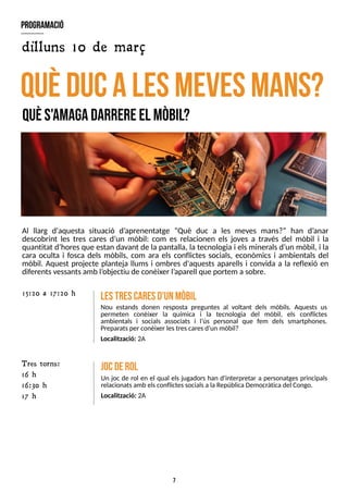 7
Al llarg d'aquesta situació d?
aprenentatge ?Què duc a les meves mans?? han d?
anar
descobrint les tres cares d?
un mòbil: com es relacionen els joves a través del mòbil i la
quantitat d?
horesque estan davant de la pantalla, la tecnologia i elsmineralsd?
un mòbil, i la
cara oculta i fosca dels mòbils, com ara els conflictes socials, econòmics i ambientals del
mòbil. Aquest projecte planteja llums i ombres d'aquests aparells i convida a la reflexió en
diferentsvessantsamb l?
objectiu de conèixer l?
aparell que portem a sobre.
quèducalesm
evesm
ans?
quès'am
agadarrereel m
òbil?
lestrescaresd'unm
òbil
Nou estands donen resposta preguntes al voltant dels mòbils. Aquests us
permeten conèixer la química i la tecnologia del mòbil, els conflictes
ambientals i socials associats i l?
ús personal que fem dels smartphones.
Preparatsper conèixer lestrescaresd?
un mòbil?
Localització: 2A
15:20 a 17:20 h
jocderol
Un joc de rol en el qual els jugadors han d'interpretar a personatges principals
relacionatsamb elsconflictessocialsa la RepúblicaDemocràtica del Congo.
Localització: 2A
program
ació
dilluns 10 de març
T res torns:
16 h
16:30 h
17 h
 