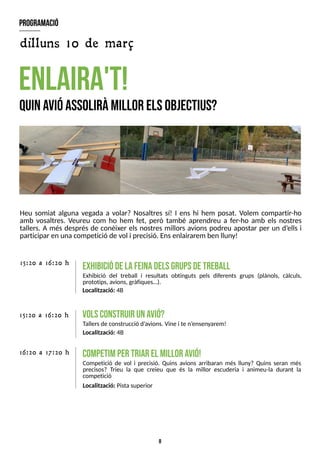 8
Heu somiat alguna vegada a volar? Nosaltres sí! I ens hi hem posat. Volem compartir-ho
amb vosaltres. Veureu com ho hem fet, però també aprendreu a fer-ho amb els nostres
tallers. A més després de conèixer els nostres millors avions podreu apostar per un d?
ells i
participar en una competició de vol i precisió. Ensenlairarem ben lluny!
enlaira't!
Q
uinavióassoliràm
illor elsobjectius?
E
X
H
IB
IC
IÓ
D
EL
AF
E
IN
AD
E
L
SG
R
U
P
SD
ET
R
E
B
A
L
L
Exhibició del treball i resultats obtinguts pels diferents grups (plànols, càlculs,
prototips, avions, gràfiques?).
15:20 a 16:20 h
program
ació
C
O
M
P
E
T
IMP
E
RT
R
IA
RE
LM
IL
L
O
RA
V
IÓ
!
Competició de vol i precisió. Quins avions arribaran més lluny? Quins seran més
precisos? Trieu la que creieu que és la millor escuderia i animeu-la durant la
competició
Localització: Pistasuperior
15:20 a 16:20 h
16:20 a 17:20 h
V
O
L
SC
O
N
S
T
R
U
IRU
NA
V
IÓ
?
T
allersde construcció d?
avions. Vine i te n?
ensenyarem!
Localització: 4B
Localització: 4B
dilluns 10 de març
 