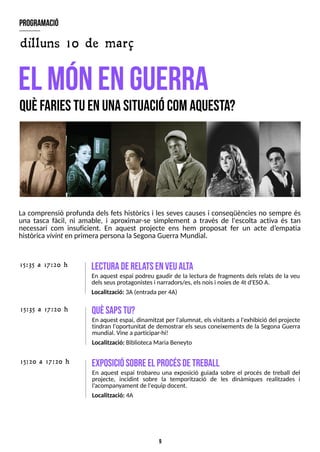 9
La comprensió profunda dels fets històrics i les seves causes i conseqüències no sempre és
una tasca fàcil, ni amable, i aproximar-se simplement a través de l'escolta activa és tan
necessari com insuficient. En aquest projecte ens hem proposat fer un acte d?
empatia
històrica vivint en primera personala S
egonaGuerraMundial.
el m
ónenguerra
Q
U
ÈF
A
R
IE
ST
UE
NU
N
AS
IT
U
A
C
IÓ
C
O
MA
Q
U
E
S
T
A
?
program
ació
exposiciósobreel procésdetreball
En aquest espai trobareu una exposició guiada sobre el procés de treball del
projecte, incidint sobre la temporització de les dinàmiques realitzades i
l?
acompanyament de l'equip docent.
Localització: 4A
15:20 a 17:20 h
15:35 a 17:20 h Q
U
ÈS
A
P
ST
U
?
En aquest espai, dinamitzat per l'alumnat, elsvisitantsa l'exhibició del projecte
tindran l'oportunitat de demostrar els seus coneixements de la S
egona Guerra
mundial. Vine a participar-hi!
Localització: BibliotecaMaria Beneyto
lecturaderela
tsenveualta
En aquest espai podreu gaudir de la lectura de fragments dels relats de la veu
delsseusprotagonistesi narradors/es, elsnoisi noiesde 4t d'ES
OA.
Localització: 3A(entrada per 4A)
15:35 a 17:20 h
dilluns 10 de març
 