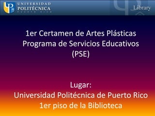 1er Certamen de Artes Plásticas
  Programa de Servicios Educativos
               (PSE)


                Lugar:
Universidad Politécnica de Puerto Rico
       1er piso de la Biblioteca
 