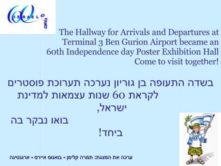 The Hallway for Arrivals and Departures at
                   Terminal 3 Ben Gurion Airport became an
               60th Independence day Poster Exhibition Hall
                                      Come to visit together!

‫בשדה התעופה בן גוריון נערכה תערוכת פוסטרים‬
  ‫לקראת 06 שנות עצמאות למדינת‬
                  ,‫ישראל‬
‫בואו נבקר בה‬
                   !‫ביחד‬

‫ערכה את המצגת: תמרה קלימן - בואנוס איירס - ארגנטינה‬